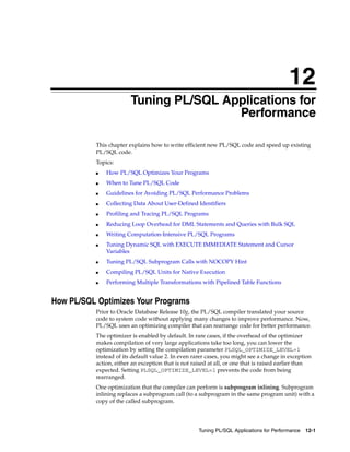 12 
12 Tuning PL/SQL Applications for 
Performance 
This chapter explains how to write efficient new PL/SQL code and speed up existing 
PL/SQL code. 
Topics: 
■ How PL/SQL Optimizes Your Programs 
Tuning PL/SQL Applications for Performance 12-1 
■ When to Tune PL/SQL Code 
■ Guidelines for Avoiding PL/SQL Performance Problems 
■ Collecting Data About User-Defined Identifiers 
■ Profiling and Tracing PL/SQL Programs 
■ Reducing Loop Overhead for DML Statements and Queries with Bulk SQL 
■ Writing Computation-Intensive PL/SQL Programs 
■ Tuning Dynamic SQL with EXECUTE IMMEDIATE Statement and Cursor 
Variables 
■ Tuning PL/SQL Subprogram Calls with NOCOPY Hint 
■ Compiling PL/SQL Units for Native Execution 
■ Performing Multiple Transformations with Pipelined Table Functions 
How PL/SQL Optimizes Your Programs 
Prior to Oracle Database Release 10g, the PL/SQL compiler translated your source 
code to system code without applying many changes to improve performance. Now, 
PL/SQL uses an optimizing compiler that can rearrange code for better performance. 
The optimizer is enabled by default. In rare cases, if the overhead of the optimizer 
makes compilation of very large applications take too long, you can lower the 
optimization by setting the compilation parameter PLSQL_OPTIMIZE_LEVEL=1 
instead of its default value 2. In even rarer cases, you might see a change in exception 
action, either an exception that is not raised at all, or one that is raised earlier than 
expected. Setting PLSQL_OPTIMIZE_LEVEL=1 prevents the code from being 
rearranged. 
One optimization that the compiler can perform is subprogram inlining. Subprogram 
inlining replaces a subprogram call (to a subprogram in the same program unit) with a 
copy of the called subprogram. 
 
