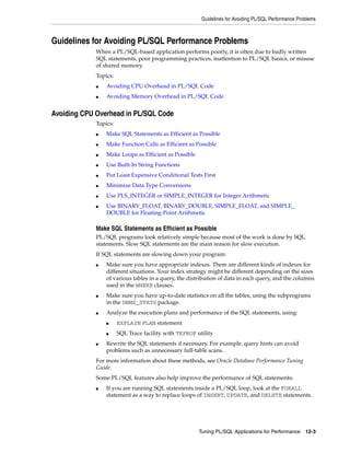 Guidelines for Avoiding PL/SQL Performance Problems 
Guidelines for Avoiding PL/SQL Performance Problems 
When a PL/SQL-based application performs poorly, it is often due to badly written 
SQL statements, poor programming practices, inattention to PL/SQL basics, or misuse 
of shared memory. 
Topics: 
■ Avoiding CPU Overhead in PL/SQL Code 
■ Avoiding Memory Overhead in PL/SQL Code 
Tuning PL/SQL Applications for Performance 12-3 
Avoiding CPU Overhead in PL/SQL Code 
Topics: 
■ Make SQL Statements as Efficient as Possible 
■ Make Function Calls as Efficient as Possible 
■ Make Loops as Efficient as Possible 
■ Use Built-In String Functions 
■ Put Least Expensive Conditional Tests First 
■ Minimize Data Type Conversions 
■ Use PLS_INTEGER or SIMPLE_INTEGER for Integer Arithmetic 
■ Use BINARY_FLOAT, BINARY_DOUBLE, SIMPLE_FLOAT, and SIMPLE_ 
DOUBLE for Floating-Point Arithmetic 
Make SQL Statements as Efficient as Possible 
PL/SQL programs look relatively simple because most of the work is done by SQL 
statements. Slow SQL statements are the main reason for slow execution. 
If SQL statements are slowing down your program: 
■ Make sure you have appropriate indexes. There are different kinds of indexes for 
different situations. Your index strategy might be different depending on the sizes 
of various tables in a query, the distribution of data in each query, and the columns 
used in the WHERE clauses. 
■ Make sure you have up-to-date statistics on all the tables, using the subprograms 
in the DBMS_STATS package. 
■ Analyze the execution plans and performance of the SQL statements, using: 
■ EXPLAIN PLAN statement 
■ SQL Trace facility with TKPROF utility 
■ Rewrite the SQL statements if necessary. For example, query hints can avoid 
problems such as unnecessary full-table scans. 
For more information about these methods, see Oracle Database Performance Tuning 
Guide. 
Some PL/SQL features also help improve the performance of SQL statements: 
■ If you are running SQL statements inside a PL/SQL loop, look at the FORALL 
statement as a way to replace loops of INSERT, UPDATE, and DELETE statements. 
 
