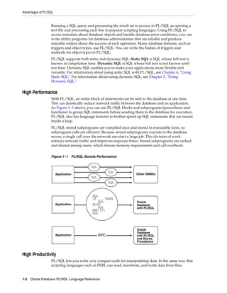 Advantages of PL/SQL 
Running a SQL query and processing the result set is as easy in PL/SQL as opening a 
text file and processing each line in popular scripting languages. Using PL/SQL to 
access metadata about database objects and handle database error conditions, you can 
write utility programs for database administration that are reliable and produce 
readable output about the success of each operation. Many database features, such as 
triggers and object types, use PL/SQL. You can write the bodies of triggers and 
methods for object types in PL/SQL. 
PL/SQL supports both static and dynamic SQL. Static SQL is SQL whose full text is 
known at compilation time. Dynamic SQL is SQL whose full text is not known until 
run time. Dynamic SQL enables you to make your applications more flexible and 
versatile. For information about using static SQL with PL/SQL, see Chapter 6, "Using 
Static SQL." For information about using dynamic SQL, see Chapter 7, "Using 
Dynamic SQL." 
High Performance 
With PL/SQL, an entire block of statements can be sent to the database at one time. 
This can drastically reduce network traffic between the database and an application. 
As Figure 1–1 shows, you can use PL/SQL blocks and subprograms (procedures and 
functions) to group SQL statements before sending them to the database for execution. 
PL/SQL also has language features to further speed up SQL statements that are issued 
inside a loop. 
PL/SQL stored subprograms are compiled once and stored in executable form, so 
subprogram calls are efficient. Because stored subprograms execute in the database 
server, a single call over the network can start a large job. This division of work 
reduces network traffic and improves response times. Stored subprograms are cached 
and shared among users, which lowers memory requirements and call overhead. 
Figure 1–1 PL/SQL Boosts Performance 
High Productivity 
SQL 
SQL 
SQL 
IF ... THEN 
SQL 
ELSE 
SQL 
END IF; 
SQL 
RPC 
PL/SQL lets you write very compact code for manipulating data. In the same way that 
scripting languages such as PERL can read, transform, and write data from files, 
1-2 Oracle Database PL/SQL Language Reference 
SQL 
SQL 
Application 
Application 
Application 
Other DBMSs 
Oracle 
Database 
with PL/SQL 
Oracle 
Database 
with PL/SQL 
and Stored 
Procedures 
 