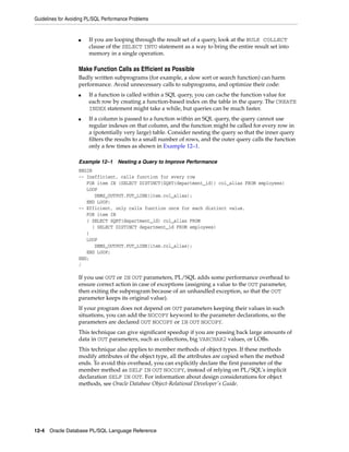 Guidelines for Avoiding PL/SQL Performance Problems 
■ If you are looping through the result set of a query, look at the BULK COLLECT 
clause of the SELECT INTO statement as a way to bring the entire result set into 
memory in a single operation. 
Make Function Calls as Efficient as Possible 
Badly written subprograms (for example, a slow sort or search function) can harm 
performance. Avoid unnecessary calls to subprograms, and optimize their code: 
■ If a function is called within a SQL query, you can cache the function value for 
each row by creating a function-based index on the table in the query. The CREATE 
INDEX statement might take a while, but queries can be much faster. 
■ If a column is passed to a function within an SQL query, the query cannot use 
regular indexes on that column, and the function might be called for every row in 
a (potentially very large) table. Consider nesting the query so that the inner query 
filters the results to a small number of rows, and the outer query calls the function 
only a few times as shown in Example 12–1. 
Example 12–1 Nesting a Query to Improve Performance 
BEGIN 
-- Inefficient, calls function for every row 
FOR item IN (SELECT DISTINCT(SQRT(department_id)) col_alias FROM employees) 
LOOP 
DBMS_OUTPUT.PUT_LINE(item.col_alias); 
END LOOP; 
-- Efficient, only calls function once for each distinct value. 
FOR item IN 
( SELECT SQRT(department_id) col_alias FROM 
( SELECT DISTINCT department_id FROM employees) 
) 
LOOP 
DBMS_OUTPUT.PUT_LINE(item.col_alias); 
END LOOP; 
END; 
/ 
If you use OUT or IN OUT parameters, PL/SQL adds some performance overhead to 
ensure correct action in case of exceptions (assigning a value to the OUT parameter, 
then exiting the subprogram because of an unhandled exception, so that the OUT 
parameter keeps its original value). 
If your program does not depend on OUT parameters keeping their values in such 
situations, you can add the NOCOPY keyword to the parameter declarations, so the 
parameters are declared OUT NOCOPY or IN OUT NOCOPY. 
This technique can give significant speedup if you are passing back large amounts of 
data in OUT parameters, such as collections, big VARCHAR2 values, or LOBs. 
This technique also applies to member methods of object types. If these methods 
modify attributes of the object type, all the attributes are copied when the method 
ends. To avoid this overhead, you can explicitly declare the first parameter of the 
member method as SELF IN OUT NOCOPY, instead of relying on PL/SQL's implicit 
declaration SELF IN OUT. For information about design considerations for object 
methods, see Oracle Database Object-Relational Developer's Guide. 
12-4 Oracle Database PL/SQL Language Reference 
 