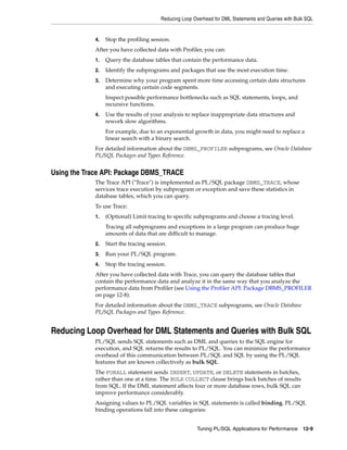Reducing Loop Overhead for DML Statements and Queries with Bulk SQL 
4. Stop the profiling session. 
After you have collected data with Profiler, you can: 
1. Query the database tables that contain the performance data. 
2. Identify the subprograms and packages that use the most execution time. 
3. Determine why your program spent more time accessing certain data structures 
and executing certain code segments. 
Inspect possible performance bottlenecks such as SQL statements, loops, and 
recursive functions. 
4. Use the results of your analysis to replace inappropriate data structures and 
rework slow algorithms. 
For example, due to an exponential growth in data, you might need to replace a 
linear search with a binary search. 
For detailed information about the DBMS_PROFILER subprograms, see Oracle Database 
PL/SQL Packages and Types Reference. 
Tuning PL/SQL Applications for Performance 12-9 
Using the Trace API: Package DBMS_TRACE 
The Trace API ("Trace") is implemented as PL/SQL package DBMS_TRACE, whose 
services trace execution by subprogram or exception and save these statistics in 
database tables, which you can query. 
To use Trace: 
1. (Optional) Limit tracing to specific subprograms and choose a tracing level. 
Tracing all subprograms and exceptions in a large program can produce huge 
amounts of data that are difficult to manage. 
2. Start the tracing session. 
3. Run your PL/SQL program. 
4. Stop the tracing session. 
After you have collected data with Trace, you can query the database tables that 
contain the performance data and analyze it in the same way that you analyze the 
performance data from Profiler (see Using the Profiler API: Package DBMS_PROFILER 
on page 12-8). 
For detailed information about the DBMS_TRACE subprograms, see Oracle Database 
PL/SQL Packages and Types Reference. 
Reducing Loop Overhead for DML Statements and Queries with Bulk SQL 
PL/SQL sends SQL statements such as DML and queries to the SQL engine for 
execution, and SQL returns the results to PL/SQL. You can minimize the performance 
overhead of this communication between PL/SQL and SQL by using the PL/SQL 
features that are known collectively as bulk SQL. 
The FORALL statement sends INSERT, UPDATE, or DELETE statements in batches, 
rather than one at a time. The BULK COLLECT clause brings back batches of results 
from SQL. If the DML statement affects four or more database rows, bulk SQL can 
improve performance considerably. 
Assigning values to PL/SQL variables in SQL statements is called binding. PL/SQL 
binding operations fall into these categories: 
 