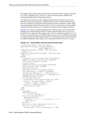 Reducing Loop Overhead for DML Statements and Queries with Bulk SQL 
/ 
You might need to delete some elements from a collection before using the collection 
in a FORALL statement. The INDICES OF clause processes sparse collections by 
iterating through only the remaining elements. 
You might also want to leave the original collection alone, but process only some 
elements, process the elements in a different order, or process some elements more 
than once. Instead of copying the entire elements into new collections, which might 
use up substantial amounts of memory, the VALUES OF clause lets you set up simple 
collections whose elements serve as pointers to elements in the original collection. 
Example 12–5 creates a collection holding some arbitrary data, a set of table names. 
Deleting some of the elements makes it a sparse collection that does not work in a 
default FORALL statement. The program uses a FORALL statement with the INDICES 
OF clause to insert the data into a table. It then sets up two more collections, pointing 
to certain elements from the original collection. The program stores each set of names 
in a different database table using FORALL statements with the VALUES OF clause. 
Example 12–5 Using FORALL with Nonconsecutive Index Values 
-- Create empty tables to hold order details 
CREATE TABLE valid_orders (cust_name VARCHAR2(32), 
amount NUMBER(10,2)); 
CREATE TABLE big_orders AS SELECT * FROM valid_orders 
WHERE 1 = 0; 
CREATE TABLE rejected_orders AS SELECT * FROM valid_orders 
WHERE 1 = 0; 
DECLARE 
-- Collections for set of customer names & order amounts: 
SUBTYPE cust_name IS valid_orders.cust_name%TYPE; 
TYPE cust_typ IS TABLe OF cust_name; 
cust_tab cust_typ; 
SUBTYPE order_amount IS valid_orders.amount%TYPE; 
TYPE amount_typ IS TABLE OF NUMBER; 
amount_tab amount_typ; 
-- Collections to point into CUST_TAB collection. 
TYPE index_pointer_t IS TABLE OF PLS_INTEGER; 
big_order_tab index_pointer_t := index_pointer_t(); 
rejected_order_tab index_pointer_t := index_pointer_t(); 
PROCEDURE setup_data IS BEGIN 
-- Set up sample order data, 
-- including some invalid orders and some 'big' orders. 
cust_tab := cust_typ('Company1','Company2', 
'Company3','Company4','Company5'); 
amount_tab := amount_typ(5000.01, 0, 
150.25, 4000.00, NULL); 
END; 
BEGIN 
setup_data(); 
DBMS_OUTPUT.PUT_LINE 
('--- Original order data ---'); 
FOR i IN 1..cust_tab.LAST LOOP 
DBMS_OUTPUT.PUT_LINE 
('Customer #' || i || ', ' || cust_tab(i) || ': $' || 
amount_tab(i)); 
END LOOP; 
-- Delete invalid orders (where amount is null or 0). 
FOR i IN 1..cust_tab.LAST LOOP 
IF amount_tab(i) is null or amount_tab(i) = 0 THEN 
12-12 Oracle Database PL/SQL Language Reference 
 
