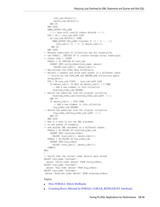 Reducing Loop Overhead for DML Statements and Queries with Bulk SQL 
Tuning PL/SQL Applications for Performance 12-13 
cust_tab.delete(i); 
amount_tab.delete(i); 
END IF; 
END LOOP; 
DBMS_OUTPUT.PUT_LINE 
('--- Data with invalid orders deleted ---'); 
FOR i IN 1..cust_tab.LAST LOOP 
IF cust_tab.EXISTS(i) THEN 
DBMS_OUTPUT.PUT_LINE('Customer #' || i || ', ' || 
cust_tab(i) || ': $' || amount_tab(i)); 
END IF; 
END LOOP; 
-- Because subscripts of collections are not consecutive, 
-- use FORALL...INDICES OF to iterate through actual subscripts, 
-- rather than 1..COUNT 
FORALL i IN INDICES OF cust_tab 
INSERT INTO valid_orders(cust_name, amount) 
VALUES(cust_tab(i), amount_tab(i)); 
-- Now process the order data differently 
-- Extract 2 subsets and store each subset in a different table 
-- Initialize the CUST_TAB and AMOUNT_TAB collections again. 
setup_data(); 
FOR i IN cust_tab.FIRST .. cust_tab.LAST LOOP 
IF amount_tab(i) IS NULL OR amount_tab(i) = 0 THEN 
-- Add a new element to this collection 
rejected_order_tab.EXTEND; 
-- Record the subscript from the original collection 
rejected_order_tab(rejected_order_tab.LAST) := i; 
END IF; 
IF amount_tab(i) > 2000 THEN 
-- Add a new element to this collection 
big_order_tab.EXTEND; 
-- Record the subscript from the original collection 
big_order_tab(big_order_tab.LAST) := i; 
END IF; 
END LOOP; 
-- Now it's easy to run one DML statement 
-- on one subset of elements, 
-- and another DML statement on a different subset. 
FORALL i IN VALUES OF rejected_order_tab 
INSERT INTO rejected_orders 
VALUES (cust_tab(i), amount_tab(i)); 
FORALL i IN VALUES OF big_order_tab 
INSERT INTO big_orders 
VALUES (cust_tab(i), amount_tab(i)); 
COMMIT; 
END; 
/ 
-- Verify that the correct order details were stored 
SELECT cust_name "Customer", 
amount "Valid order amount" FROM valid_orders; 
SELECT cust_name "Customer", 
amount "Big order amount" FROM big_orders; 
SELECT cust_name "Customer", 
amount "Rejected order amount" FROM rejected_orders; 
Topics: 
■ How FORALL Affects Rollbacks 
■ Counting Rows Affected by FORALL (%BULK_ROWCOUNT Attribute) 
 