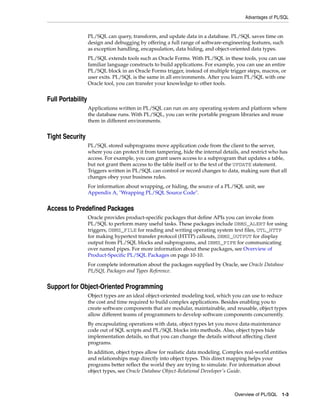 Advantages of PL/SQL 
PL/SQL can query, transform, and update data in a database. PL/SQL saves time on 
design and debugging by offering a full range of software-engineering features, such 
as exception handling, encapsulation, data hiding, and object-oriented data types. 
PL/SQL extends tools such as Oracle Forms. With PL/SQL in these tools, you can use 
familiar language constructs to build applications. For example, you can use an entire 
PL/SQL block in an Oracle Forms trigger, instead of multiple trigger steps, macros, or 
user exits. PL/SQL is the same in all environments. After you learn PL/SQL with one 
Oracle tool, you can transfer your knowledge to other tools. 
Overview of PL/SQL 1-3 
Full Portability 
Applications written in PL/SQL can run on any operating system and platform where 
the database runs. With PL/SQL, you can write portable program libraries and reuse 
them in different environments. 
Tight Security 
PL/SQL stored subprograms move application code from the client to the server, 
where you can protect it from tampering, hide the internal details, and restrict who has 
access. For example, you can grant users access to a subprogram that updates a table, 
but not grant them access to the table itself or to the text of the UPDATE statement. 
Triggers written in PL/SQL can control or record changes to data, making sure that all 
changes obey your business rules. 
For information about wrapping, or hiding, the source of a PL/SQL unit, see 
Appendix A, "Wrapping PL/SQL Source Code". 
Access to Predefined Packages 
Oracle provides product-specific packages that define APIs you can invoke from 
PL/SQL to perform many useful tasks. These packages include DBMS_ALERT for using 
triggers, DBMS_FILE for reading and writing operating system text files, UTL_HTTP 
for making hypertext transfer protocol (HTTP) callouts, DBMS_OUTPUT for display 
output from PL/SQL blocks and subprograms, and DBMS_PIPE for communicating 
over named pipes. For more information about these packages, see Overview of 
Product-Specific PL/SQL Packages on page 10-10. 
For complete information about the packages supplied by Oracle, see Oracle Database 
PL/SQL Packages and Types Reference. 
Support for Object-Oriented Programming 
Object types are an ideal object-oriented modeling tool, which you can use to reduce 
the cost and time required to build complex applications. Besides enabling you to 
create software components that are modular, maintainable, and reusable, object types 
allow different teams of programmers to develop software components concurrently. 
By encapsulating operations with data, object types let you move data-maintenance 
code out of SQL scripts and PL/SQL blocks into methods. Also, object types hide 
implementation details, so that you can change the details without affecting client 
programs. 
In addition, object types allow for realistic data modeling. Complex real-world entities 
and relationships map directly into object types. This direct mapping helps your 
programs better reflect the world they are trying to simulate. For information about 
object types, see Oracle Database Object-Relational Developer's Guide. 
 