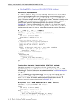 Reducing Loop Overhead for DML Statements and Queries with Bulk SQL 
■ Handling FORALL Exceptions (%BULK_EXCEPTIONS Attribute) 
How FORALL Affects Rollbacks 
In a FORALL statement, if any execution of the SQL statement raises an unhandled 
exception, all database changes made during previous executions are rolled back. 
However, if a raised exception is caught and handled, changes are rolled back to an 
implicit savepoint marked before each execution of the SQL statement. Changes made 
during previous executions are not rolled back. For example, suppose you create a 
database table that stores department numbers and job titles, as shown in 
Example 12–6. Then, you change the job titles so that they are longer. The second 
UPDATE fails because the new value is too long for the column. Because you handle 
the exception, the first UPDATE is not rolled back and you can commit that change. 
Example 12–6 Using Rollbacks with FORALL 
CREATE TABLE emp_temp (deptno NUMBER(2), job VARCHAR2(18)); 
DECLARE 
TYPE NumList IS TABLE OF NUMBER; 
depts NumList := NumList(10, 20, 30); 
BEGIN 
INSERT INTO emp_temp VALUES(10, 'Clerk'); 
-- Lengthening this job title causes an exception 
INSERT INTO emp_temp VALUES(20, 'Bookkeeper'); 
INSERT INTO emp_temp VALUES(30, 'Analyst'); 
COMMIT; 
FORALL j IN depts.FIRST..depts.LAST -- Run 3 UPDATE statements. 
UPDATE emp_temp SET job = job || ' (Senior)' 
WHERE deptno = depts(j); 
-- raises a "value too large" exception 
EXCEPTION 
WHEN OTHERS THEN 
DBMS_OUTPUT.PUT_LINE 
('Problem in the FORALL statement.'); 
COMMIT; -- Commit results of successful updates. 
END; 
/ 
Counting Rows Affected by FORALL (%BULK_ROWCOUNT Attribute) 
The cursor attributes SQL%FOUND, SQL%ISOPEN, SQL%NOTFOUND, and 
SQL%ROWCOUNT, return useful information about the most recently executed DML 
statement. For additional description of cursor attributes, see SQL Cursors (Implicit) 
on page 6-7. 
The SQL cursor has one composite attribute, %BULK_ROWCOUNT, for use with the 
FORALL statement. This attribute works like an associative array: SQL%BULK_ 
ROWCOUNT(i) stores the number of rows processed by the ith execution of an 
INSERT, UPDATE or DELETE statement, as in Example 12–7. 
Example 12–7 Using %BULK_ROWCOUNT with the FORALL Statement 
CREATE TABLE emp_temp AS SELECT * FROM employees; 
DECLARE 
TYPE NumList IS TABLE OF NUMBER; 
depts NumList := NumList(30, 50, 60); 
BEGIN 
FORALL j IN depts.FIRST..depts.LAST 
DELETE FROM emp_temp WHERE department_id = depts(j); 
-- How many rows were affected by each DELETE statement? 
12-14 Oracle Database PL/SQL Language Reference 
 