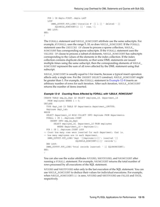 Reducing Loop Overhead for DML Statements and Queries with Bulk SQL 
Tuning PL/SQL Applications for Performance 12-15 
FOR i IN depts.FIRST..depts.LAST 
LOOP 
DBMS_OUTPUT.PUT_LINE('Iteration #' || i || ' deleted ' || 
SQL%BULK_ROWCOUNT(i) || ' rows.'); 
END LOOP; 
END; 
/ 
The FORALL statement and %BULK_ROWCOUNT attribute use the same subscripts. For 
example, if FORALL uses the range 5..10, so does %BULK_ROWCOUNT. If the FORALL 
statement uses the INDICES OF clause to process a sparse collection, %BULK_ 
ROWCOUNT has corresponding sparse subscripts. If the FORALL statement uses the 
VALUES OF clause to process a subset of elements, %BULK_ROWCOUNT has subscripts 
corresponding to the values of the elements in the index collection. If the index 
collection contains duplicate elements, so that some DML statements are issued 
multiple times using the same subscript, then the corresponding elements of %BULK_ 
ROWCOUNT represent the sum of all rows affected by the DML statement using that 
subscript. 
%BULK_ROWCOUNT is usually equal to 1 for inserts, because a typical insert operation 
affects only a single row. For the INSERT SELECT construct, %BULK_ROWCOUNT might 
be greater than 1. For example, the FORALL statement in Example 12–8 inserts an 
arbitrary number of rows for each iteration. After each iteration, %BULK_ROWCOUNT 
returns the number of items inserted. 
Example 12–8 Counting Rows Affected by FORALL with %BULK_ROWCOUNT 
CREATE TABLE emp_by_dept AS SELECT employee_id, department_id 
FROM employees WHERE 1 = 0; 
DECLARE 
TYPE dept_tab IS TABLE OF departments.department_id%TYPE; 
deptnums dept_tab; 
BEGIN 
SELECT department_id BULK COLLECT INTO deptnums FROM departments; 
FORALL i IN 1..deptnums.COUNT 
INSERT INTO emp_by_dept 
SELECT employee_id, department_id FROM employees 
WHERE department_id = deptnums(i); 
FOR i IN 1..deptnums.COUNT LOOP 
-- Count how many rows were inserted for each department; that is, 
-- how many employees are in each department. 
DBMS_OUTPUT.PUT_LINE('Dept '||deptnums(i)||': inserted '|| 
SQL%BULK_ROWCOUNT(i)||' records'); 
END LOOP; 
DBMS_OUTPUT.PUT_LINE('Total records inserted: ' || SQL%ROWCOUNT); 
END; 
/ 
You can also use the scalar attributes %FOUND, %NOTFOUND, and %ROWCOUNT after 
running a FORALL statement. For example, %ROWCOUNT returns the total number of 
rows processed by all executions of the SQL statement. 
%FOUND and %NOTFOUND refer only to the last execution of the SQL statement. You can 
use %BULK_ROWCOUNT to deduce their values for individual executions. For example, 
when %BULK_ROWCOUNT(i) is zero, %FOUND and %NOTFOUND are FALSE and TRUE, 
respectively. 
 