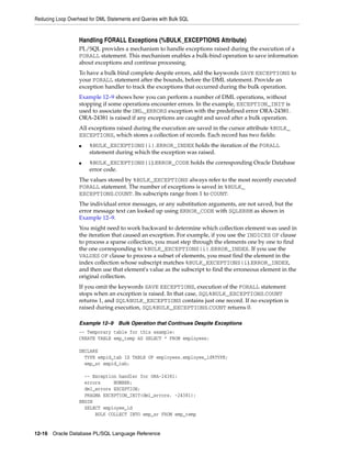 Reducing Loop Overhead for DML Statements and Queries with Bulk SQL 
Handling FORALL Exceptions (%BULK_EXCEPTIONS Attribute) 
PL/SQL provides a mechanism to handle exceptions raised during the execution of a 
FORALL statement. This mechanism enables a bulk-bind operation to save information 
about exceptions and continue processing. 
To have a bulk bind complete despite errors, add the keywords SAVE EXCEPTIONS to 
your FORALL statement after the bounds, before the DML statement. Provide an 
exception handler to track the exceptions that occurred during the bulk operation. 
Example 12–9 shows how you can perform a number of DML operations, without 
stopping if some operations encounter errors. In the example, EXCEPTION_INIT is 
used to associate the DML_ERRORS exception with the predefined error ORA-24381. 
ORA-24381 is raised if any exceptions are caught and saved after a bulk operation. 
All exceptions raised during the execution are saved in the cursor attribute %BULK_ 
EXCEPTIONS, which stores a collection of records. Each record has two fields: 
■ %BULK_EXCEPTIONS(i).ERROR_INDEX holds the iteration of the FORALL 
statement during which the exception was raised. 
■ %BULK_EXCEPTIONS(i).ERROR_CODE holds the corresponding Oracle Database 
error code. 
The values stored by %BULK_EXCEPTIONS always refer to the most recently executed 
FORALL statement. The number of exceptions is saved in %BULK_ 
EXCEPTIONS.COUNT. Its subscripts range from 1 to COUNT. 
The individual error messages, or any substitution arguments, are not saved, but the 
error message text can looked up using ERROR_CODE with SQLERRM as shown in 
Example 12–9. 
You might need to work backward to determine which collection element was used in 
the iteration that caused an exception. For example, if you use the INDICES OF clause 
to process a sparse collection, you must step through the elements one by one to find 
the one corresponding to %BULK_EXCEPTIONS(i).ERROR_INDEX. If you use the 
VALUES OF clause to process a subset of elements, you must find the element in the 
index collection whose subscript matches %BULK_EXCEPTIONS(i).ERROR_INDEX, 
and then use that element's value as the subscript to find the erroneous element in the 
original collection. 
If you omit the keywords SAVE EXCEPTIONS, execution of the FORALL statement 
stops when an exception is raised. In that case, SQL%BULK_EXCEPTIONS.COUNT 
returns 1, and SQL%BULK_EXCEPTIONS contains just one record. If no exception is 
raised during execution, SQL%BULK_EXCEPTIONS.COUNT returns 0. 
Example 12–9 Bulk Operation that Continues Despite Exceptions 
-- Temporary table for this example: 
CREATE TABLE emp_temp AS SELECT * FROM employees; 
DECLARE 
TYPE empid_tab IS TABLE OF employees.employee_id%TYPE; 
emp_sr empid_tab; 
-- Exception handler for ORA-24381: 
errors NUMBER; 
dml_errors EXCEPTION; 
PRAGMA EXCEPTION_INIT(dml_errors, -24381); 
BEGIN 
SELECT employee_id 
BULK COLLECT INTO emp_sr FROM emp_temp 
12-16 Oracle Database PL/SQL Language Reference 
 