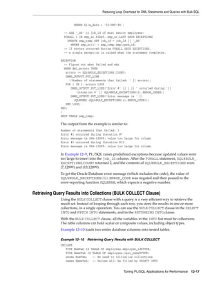 Reducing Loop Overhead for DML Statements and Queries with Bulk SQL 
WHERE hire_date < '30-DEC-94'; 
-- Add '_SR' to job_id of most senior employees: 
FORALL i IN emp_sr.FIRST..emp_sr.LAST SAVE EXCEPTIONS 
UPDATE emp_temp SET job_id = job_id || '_SR' 
WHERE emp_sr(i) = emp_temp.employee_id; 
-- If errors occurred during FORALL SAVE EXCEPTIONS, 
-- a single exception is raised when the statement completes. 
Tuning PL/SQL Applications for Performance 12-17 
EXCEPTION 
-- Figure out what failed and why 
WHEN dml_errors THEN 
errors := SQL%BULK_EXCEPTIONS.COUNT; 
DBMS_OUTPUT.PUT_LINE 
('Number of statements that failed: ' || errors); 
FOR i IN 1..errors LOOP 
DBMS_OUTPUT.PUT_LINE('Error #' || i || ' occurred during '|| 
'iteration #' || SQL%BULK_EXCEPTIONS(i).ERROR_INDEX); 
DBMS_OUTPUT.PUT_LINE('Error message is ' || 
SQLERRM(-SQL%BULK_EXCEPTIONS(i).ERROR_CODE)); 
END LOOP; 
END; 
/ 
DROP TABLE emp_temp; 
The output from the example is similar to: 
Number of statements that failed: 2 
Error #1 occurred during iteration #7 
Error message is ORA-12899: value too large for column 
Error #2 occurred during iteration #13 
Error message is ORA-12899: value too large for column 
In Example 12–9, PL/SQL raises predefined exceptions because updated values were 
too large to insert into the job_id column. After the FORALL statement, SQL%BULK_ 
EXCEPTIONS.COUNT returned 2, and the contents of SQL%BULK_EXCEPTIONS were 
(7,12899) and (13,12899). 
To get the Oracle Database error message (which includes the code), the value of 
SQL%BULK_EXCEPTIONS(i).ERROR_CODE was negated and then passed to the 
error-reporting function SQLERRM, which expects a negative number. 
Retrieving Query Results into Collections (BULK COLLECT Clause) 
Using the BULK COLLECT clause with a query is a very efficient way to retrieve the 
result set. Instead of looping through each row, you store the results in one or more 
collections, in a single operation. You can use the BULK COLLECT clause in the SELECT 
INTO and FETCH INTO statements, and in the RETURNING INTO clause. 
With the BULK COLLECT clause, all the variables in the INTO list must be collections. 
The table columns can hold scalar or composite values, including object types. 
Example 12–10 loads two entire database columns into nested tables. 
Example 12–10 Retrieving Query Results with BULK COLLECT 
DECLARE 
TYPE NumTab IS TABLE OF employees.employee_id%TYPE; 
TYPE NameTab IS TABLE OF employees.last_name%TYPE; 
enums NumTab; -- No need to initialize collections 
names NameTab; -- Values will be filled by SELECT INTO 
 