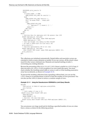 Reducing Loop Overhead for DML Statements and Queries with Bulk SQL 
PROCEDURE print_results IS 
BEGIN 
IF enums.COUNT = 0 THEN 
DBMS_OUTPUT.PUT_LINE('No results!'); 
ELSE 
DBMS_OUTPUT.PUT_LINE('Results:'); 
FOR i IN enums.FIRST .. enums.LAST 
LOOP 
DBMS_OUTPUT.PUT_LINE 
(' Employee #' || enums(i) || ': ' 
names(i)); 
END LOOP; 
END IF; 
END; 
BEGIN 
-- Retrieve data for employees with Ids greater than 1000 
SELECT employee_id, last_name 
BULK COLLECT INTO enums, names FROM employees 
WHERE employee_id > 1000; 
-- Data was brought into memory by BULK COLLECT 
-- No need to FETCH each row from result set 
print_results(); 
-- Retrieve approximately 20% of all rows 
SELECT employee_id, last_name 
BULK COLLECT INTO enums, names FROM employees SAMPLE (20); 
print_results(); 
END; 
/ 
The collections are initialized automatically. Nested tables and associative arrays are 
extended to hold as many elements as needed. If you use varrays, all the return values 
must fit in the varray's declared size. Elements are inserted starting at index 1, 
overwriting any existing elements. 
Because the processing of the BULK COLLECT INTO clause is similar to a FETCH loop, it 
does not raise a NO_DATA_FOUND exception if no rows match the query. You must 
check whether the resulting nested table or varray is null, or if the resulting associative 
array has no elements, as shown in Example 12–11. 
To prevent the resulting collections from expanding without limit, you can use the 
LIMIT clause to or pseudocolumn ROWNUM to limit the number of rows processed. You 
can also use the SAMPLE clause to retrieve a random sample of rows. 
Example 12–11 Using the Pseudocolumn ROWNUM to Limit Query Results 
DECLARE 
TYPE SalList IS TABLE OF employees.salary%TYPE; 
sals SalList; 
BEGIN 
-- Limit number of rows to 50 
SELECT salary BULK COLLECT INTO sals 
FROM employees 
WHERE ROWNUM <= 50; 
-- Retrieve ~10% rows from table 
SELECT salary BULK COLLECT INTO sals FROM employees SAMPLE (10); 
END; 
/ 
You can process very large result sets by fetching a specified number of rows at a time 
from a cursor, as shown in the following sections. 
12-18 Oracle Database PL/SQL Language Reference 
 