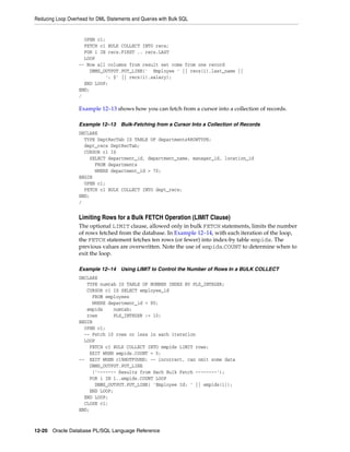 Reducing Loop Overhead for DML Statements and Queries with Bulk SQL 
OPEN c1; 
FETCH c1 BULK COLLECT INTO recs; 
FOR i IN recs.FIRST .. recs.LAST 
LOOP 
-- Now all columns from result set come from one record 
DBMS_OUTPUT.PUT_LINE(' Employee ' || recs(i).last_name || 
': $' || recs(i).salary); 
END LOOP; 
END; 
/ 
Example 12–13 shows how you can fetch from a cursor into a collection of records. 
Example 12–13 Bulk-Fetching from a Cursor Into a Collection of Records 
DECLARE 
TYPE DeptRecTab IS TABLE OF departments%ROWTYPE; 
dept_recs DeptRecTab; 
CURSOR c1 IS 
SELECT department_id, department_name, manager_id, location_id 
FROM departments 
WHERE department_id > 70; 
BEGIN 
OPEN c1; 
FETCH c1 BULK COLLECT INTO dept_recs; 
END; 
/ 
Limiting Rows for a Bulk FETCH Operation (LIMIT Clause) 
The optional LIMIT clause, allowed only in bulk FETCH statements, limits the number 
of rows fetched from the database. In Example 12–14, with each iteration of the loop, 
the FETCH statement fetches ten rows (or fewer) into index-by table empids. The 
previous values are overwritten. Note the use of empids.COUNT to determine when to 
exit the loop. 
Example 12–14 Using LIMIT to Control the Number of Rows In a BULK COLLECT 
DECLARE 
TYPE numtab IS TABLE OF NUMBER INDEX BY PLS_INTEGER; 
CURSOR c1 IS SELECT employee_id 
FROM employees 
WHERE department_id = 80; 
empids numtab; 
rows PLS_INTEGER := 10; 
BEGIN 
OPEN c1; 
-- Fetch 10 rows or less in each iteration 
LOOP 
FETCH c1 BULK COLLECT INTO empids LIMIT rows; 
EXIT WHEN empids.COUNT = 0; 
-- EXIT WHEN c1%NOTFOUND; -- incorrect, can omit some data 
DBMS_OUTPUT.PUT_LINE 
('------- Results from Each Bulk Fetch --------'); 
FOR i IN 1..empids.COUNT LOOP 
DBMS_OUTPUT.PUT_LINE( 'Employee Id: ' || empids(i)); 
END LOOP; 
END LOOP; 
CLOSE c1; 
END; 
12-20 Oracle Database PL/SQL Language Reference 
 