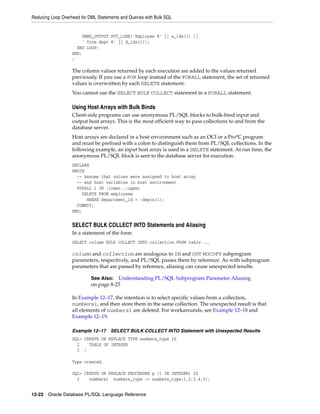 Reducing Loop Overhead for DML Statements and Queries with Bulk SQL 
DBMS_OUTPUT.PUT_LINE('Employee #' || e_ids(i) || 
' from dept #' || d_ids(i)); 
END LOOP; 
END; 
/ 
The column values returned by each execution are added to the values returned 
previously. If you use a FOR loop instead of the FORALL statement, the set of returned 
values is overwritten by each DELETE statement. 
You cannot use the SELECT BULK COLLECT statement in a FORALL statement. 
Using Host Arrays with Bulk Binds 
Client-side programs can use anonymous PL/SQL blocks to bulk-bind input and 
output host arrays. This is the most efficient way to pass collections to and from the 
database server. 
Host arrays are declared in a host environment such as an OCI or a Pro*C program 
and must be prefixed with a colon to distinguish them from PL/SQL collections. In the 
following example, an input host array is used in a DELETE statement. At run time, the 
anonymous PL/SQL block is sent to the database server for execution. 
DECLARE 
BEGIN 
-- Assume that values were assigned to host array 
-- and host variables in host environment 
FORALL i IN :lower..:upper 
DELETE FROM employees 
WHERE department_id = :depts(i); 
COMMIT; 
END; 
SELECT BULK COLLECT INTO Statements and Aliasing 
In a statement of the form 
SELECT column BULK COLLECT INTO collection FROM table ... 
column and collection are analogous to IN and OUT NOCOPY subprogram 
parameters, respectively, and PL/SQL passes them by reference. As with subprogram 
parameters that are passed by reference, aliasing can cause unexpected results. 
See Also: Understanding PL/SQL Subprogram Parameter Aliasing 
on page 8-25 
In Example 12–17, the intention is to select specific values from a collection, 
numbers1, and then store them in the same collection. The unexpected result is that 
all elements of numbers1 are deleted. For workarounds, see Example 12–18 and 
Example 12–19. 
Example 12–17 SELECT BULK COLLECT INTO Statement with Unexpected Results 
SQL> CREATE OR REPLACE TYPE numbers_type IS 
2 TABLE OF INTEGER 
3 / 
Type created. 
SQL> CREATE OR REPLACE PROCEDURE p (i IN INTEGER) IS 
2 numbers1 numbers_type := numbers_type(1,2,3,4,5); 
12-22 Oracle Database PL/SQL Language Reference 
 