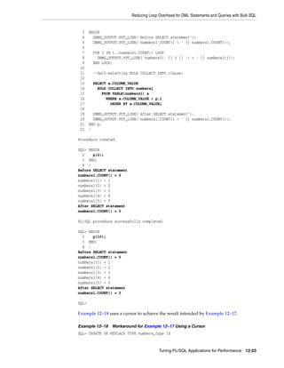 Reducing Loop Overhead for DML Statements and Queries with Bulk SQL 
3 BEGIN 
4 DBMS_OUTPUT.PUT_LINE('Before SELECT statement'); 
5 DBMS_OUTPUT.PUT_LINE('numbers1.COUNT() = ' || numbers1.COUNT()); 
6 
7 FOR j IN 1..numbers1.COUNT() LOOP 
8 DBMS_OUTPUT.PUT_LINE('numbers1(' || j || ') = ' || numbers1(j)); 
9 END LOOP; 
10 
11 --Self-selecting BULK COLLECT INTO clause: 
12 
13 SELECT a.COLUMN_VALUE 
14 BULK COLLECT INTO numbers1 
15 FROM TABLE(numbers1) a 
16 WHERE a.COLUMN_VALUE > p.i 
17 ORDER BY a.COLUMN_VALUE; 
18 
19 DBMS_OUTPUT.PUT_LINE('After SELECT statement'); 
20 DBMS_OUTPUT.PUT_LINE('numbers1.COUNT() = ' || numbers1.COUNT()); 
21 END p; 
22 / 
Tuning PL/SQL Applications for Performance 12-23 
Procedure created. 
SQL> BEGIN 
2 p(2); 
3 END; 
4 / 
Before SELECT statement 
numbers1.COUNT() = 5 
numbers1(1) = 1 
numbers1(2) = 2 
numbers1(3) = 3 
numbers1(4) = 4 
numbers1(5) = 5 
After SELECT statement 
numbers1.COUNT() = 0 
PL/SQL procedure successfully completed. 
SQL> BEGIN 
2 p(10); 
3 END; 
4 / 
Before SELECT statement 
numbers1.COUNT() = 5 
numbers1(1) = 1 
numbers1(2) = 2 
numbers1(3) = 3 
numbers1(4) = 4 
numbers1(5) = 5 
After SELECT statement 
numbers1.COUNT() = 0 
SQL> 
Example 12–18 uses a cursor to achieve the result intended by Example 12–17. 
Example 12–18 Workaround for Example 12–17 Using a Cursor 
SQL> CREATE OR REPLACE TYPE numbers_type IS 
 