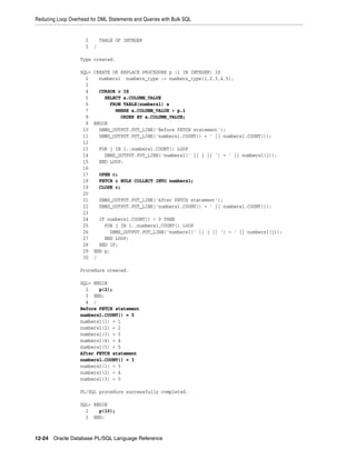 Reducing Loop Overhead for DML Statements and Queries with Bulk SQL 
2 TABLE OF INTEGER 
3 / 
Type created. 
SQL> CREATE OR REPLACE PROCEDURE p (i IN INTEGER) IS 
2 numbers1 numbers_type := numbers_type(1,2,3,4,5); 
3 
4 CURSOR c IS 
5 SELECT a.COLUMN_VALUE 
6 FROM TABLE(numbers1) a 
7 WHERE a.COLUMN_VALUE > p.i 
8 ORDER BY a.COLUMN_VALUE; 
9 BEGIN 
10 DBMS_OUTPUT.PUT_LINE('Before FETCH statement'); 
11 DBMS_OUTPUT.PUT_LINE('numbers1.COUNT() = ' || numbers1.COUNT()); 
12 
13 FOR j IN 1..numbers1.COUNT() LOOP 
14 DBMS_OUTPUT.PUT_LINE('numbers1(' || j || ') = ' || numbers1(j)); 
15 END LOOP; 
16 
17 OPEN c; 
18 FETCH c BULK COLLECT INTO numbers1; 
19 CLOSE c; 
20 
21 DBMS_OUTPUT.PUT_LINE('After FETCH statement'); 
22 DBMS_OUTPUT.PUT_LINE('numbers1.COUNT() = ' || numbers1.COUNT()); 
23 
24 IF numbers1.COUNT() > 0 THEN 
25 FOR j IN 1..numbers1.COUNT() LOOP 
26 DBMS_OUTPUT.PUT_LINE('numbers1(' || j || ') = ' || numbers1(j)); 
27 END LOOP; 
28 END IF; 
29 END p; 
30 / 
Procedure created. 
SQL> BEGIN 
2 p(2); 
3 END; 
4 / 
Before FETCH statement 
numbers1.COUNT() = 5 
numbers1(1) = 1 
numbers1(2) = 2 
numbers1(3) = 3 
numbers1(4) = 4 
numbers1(5) = 5 
After FETCH statement 
numbers1.COUNT() = 3 
numbers1(1) = 3 
numbers1(2) = 4 
numbers1(3) = 5 
PL/SQL procedure successfully completed. 
SQL> BEGIN 
2 p(10); 
3 END; 
12-24 Oracle Database PL/SQL Language Reference 
 