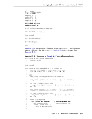Reducing Loop Overhead for DML Statements and Queries with Bulk SQL 
Tuning PL/SQL Applications for Performance 12-25 
4 / 
Before FETCH statement 
numbers1.COUNT() = 5 
numbers1(1) = 1 
numbers1(2) = 2 
numbers1(3) = 3 
numbers1(4) = 4 
numbers1(5) = 5 
After FETCH statement 
numbers1.COUNT() = 0 
PL/SQL procedure successfully completed. 
SQL> DROP TYPE numbers_type; 
Type dropped. 
SQL> DROP PROCEDURE p; 
Procedure dropped. 
SQL> 
Example 12–19 selects specific values from a collection, numbers1, and then stores 
them in a different collection, numbers2. Example 12–19 performs faster than 
Example 12–18. 
Example 12–19 Workaround for Example 12–17 Using a Second Collection 
SQL> CREATE OR REPLACE TYPE numbers_type IS 
2 TABLE OF INTEGER 
3 / 
Type created. 
SQL> CREATE OR REPLACE PROCEDURE p (i IN INTEGER) IS 
2 numbers1 numbers_type := numbers_type(1,2,3,4,5); 
3 numbers2 numbers_type := numbers_type(0,0,0,0,0); 
4 
5 BEGIN 
6 DBMS_OUTPUT.PUT_LINE('Before SELECT statement'); 
7 
8 DBMS_OUTPUT.PUT_LINE('numbers1.COUNT() = ' || numbers1.COUNT()); 
9 
10 FOR j IN 1..numbers1.COUNT() LOOP 
11 DBMS_OUTPUT.PUT_LINE('numbers1(' || j || ') = ' || numbers1(j)); 
12 END LOOP; 
13 
14 DBMS_OUTPUT.PUT_LINE('numbers2.COUNT() = ' || numbers2.COUNT()); 
15 
16 FOR j IN 1..numbers2.COUNT() LOOP 
17 DBMS_OUTPUT.PUT_LINE('numbers2(' || j || ') = ' || numbers2(j)); 
18 END LOOP; 
19 
20 SELECT a.COLUMN_VALUE 
21 BULK COLLECT INTO numbers2 -- numbers2 appears here 
22 FROM TABLE(numbers1) a -- numbers1 appears here 
23 WHERE a.COLUMN_VALUE > p.i 
24 ORDER BY a.COLUMN_VALUE; 
25 
 