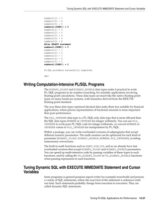 Tuning Dynamic SQL with EXECUTE IMMEDIATE Statement and Cursor Variables 
Tuning PL/SQL Applications for Performance 12-27 
numbers1(3) = 3 
numbers1(4) = 4 
numbers1(5) = 5 
numbers2.COUNT() = 5 
numbers2(1) = 0 
numbers2(2) = 0 
numbers2(3) = 0 
numbers2(4) = 0 
numbers2(5) = 0 
After SELECT statement 
numbers1.COUNT() = 5 
numbers1(1) = 1 
numbers1(2) = 2 
numbers1(3) = 3 
numbers1(4) = 4 
numbers1(5) = 5 
numbers2.COUNT() = 0 
PL/SQL procedure successfully completed. 
SQL> 
Writing Computation-Intensive PL/SQL Programs 
The BINARY_FLOAT and BINARY_DOUBLE data types make it practical to write 
PL/SQL programs to do number-crunching, for scientific applications involving 
floating-point calculations. These data types act much like the native floating-point 
types on many hardware systems, with semantics derived from the IEEE-754 
floating-point standard. 
The way these data types represent decimal data make them less suitable for financial 
applications, where precise representation of fractional amounts is more important 
than pure performance. 
The PLS_INTEGER data type is a PL/SQL-only data type that is more efficient than 
the SQL data types NUMBER or INTEGER for integer arithmetic. You can use PLS_ 
INTEGER to write pure PL/SQL code for integer arithmetic, or convert NUMBER or 
INTEGER values to PLS_INTEGER for manipulation by PL/SQL. 
Within a package, you can write overloaded versions of subprograms that accept 
different numeric parameters. The math routines can be optimized for each kind of 
parameter (BINARY_FLOAT, BINARY_DOUBLE, NUMBER, PLS_INTEGER), avoiding 
unnecessary conversions. 
The built-in math functions such as SQRT, SIN, COS, and so on already have fast 
overloaded versions that accept BINARY_FLOAT and BINARY_DOUBLE parameters. 
You can speed up math-intensive code by passing variables of these types to such 
functions, and by calling the TO_BINARY_FLOAT or TO_BINARY_DOUBLE functions 
when passing expressions to such functions. 
Tuning Dynamic SQL with EXECUTE IMMEDIATE Statement and Cursor 
Variables 
Some programs (a general-purpose report writer for example) must build and process 
a variety of SQL statements, where the exact text of the statement is unknown until 
run time. Such statements probably change from execution to execution. They are 
called dynamic SQL statements. 
 