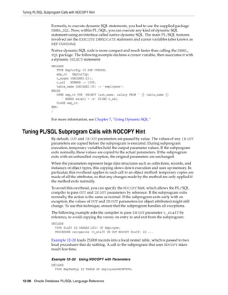 Tuning PL/SQL Subprogram Calls with NOCOPY Hint 
Formerly, to execute dynamic SQL statements, you had to use the supplied package 
DBMS_SQL. Now, within PL/SQL, you can execute any kind of dynamic SQL 
statement using an interface called native dynamic SQL. The main PL/SQL features 
involved are the EXECUTE IMMEDIATE statement and cursor variables (also known as 
REF CURSORs). 
Native dynamic SQL code is more compact and much faster than calling the DBMS_ 
SQL package. The following example declares a cursor variable, then associates it with 
a dynamic SELECT statement: 
DECLARE 
TYPE EmpCurTyp IS REF CURSOR; 
emp_cv EmpCurTyp; 
v_ename VARCHAR2(15); 
v_sal NUMBER := 1000; 
table_name VARCHAR2(30) := 'employees'; 
BEGIN 
OPEN emp_cv FOR 'SELECT last_name, salary FROM ' || table_name || 
' WHERE salary > :s' USING v_sal; 
CLOSE emp_cv; 
END; 
/ 
For more information, see Chapter 7, "Using Dynamic SQL." 
Tuning PL/SQL Subprogram Calls with NOCOPY Hint 
By default, OUT and IN OUT parameters are passed by value. The values of any IN OUT 
parameters are copied before the subprogram is executed. During subprogram 
execution, temporary variables hold the output parameter values. If the subprogram 
exits normally, these values are copied to the actual parameters. If the subprogram 
exits with an unhandled exception, the original parameters are unchanged. 
When the parameters represent large data structures such as collections, records, and 
instances of object types, this copying slows down execution and uses up memory. In 
particular, this overhead applies to each call to an object method: temporary copies are 
made of all the attributes, so that any changes made by the method are only applied if 
the method exits normally. 
To avoid this overhead, you can specify the NOCOPY hint, which allows the PL/SQL 
compiler to pass OUT and IN OUT parameters by reference. If the subprogram exits 
normally, the action is the same as normal. If the subprogram exits early with an 
exception, the values of OUT and IN OUT parameters (or object attributes) might still 
change. To use this technique, ensure that the subprogram handles all exceptions. 
The following example asks the compiler to pass IN OUT parameter v_staff by 
reference, to avoid copying the varray on entry to and exit from the subprogram: 
DECLARE 
TYPE Staff IS VARRAY(200) OF Employee; 
PROCEDURE reorganize (v_staff IN OUT NOCOPY Staff) IS ... 
Example 12–20 loads 25,000 records into a local nested table, which is passed to two 
local procedures that do nothing. A call to the subprogram that uses NOCOPY takes 
much less time. 
Example 12–20 Using NOCOPY with Parameters 
DECLARE 
TYPE EmpTabTyp IS TABLE OF employees%ROWTYPE; 
12-28 Oracle Database PL/SQL Language Reference 
 