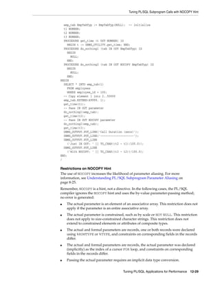 Tuning PL/SQL Subprogram Calls with NOCOPY Hint 
emp_tab EmpTabTyp := EmpTabTyp(NULL); -- initialize 
t1 NUMBER; 
t2 NUMBER; 
t3 NUMBER; 
PROCEDURE get_time (t OUT NUMBER) IS 
BEGIN t := DBMS_UTILITY.get_time; END; 
PROCEDURE do_nothing1 (tab IN OUT EmpTabTyp) IS 
BEGIN 
NULL; 
END; 
PROCEDURE do_nothing2 (tab IN OUT NOCOPY EmpTabTyp) IS 
BEGIN 
Tuning PL/SQL Applications for Performance 12-29 
NULL; 
END; 
BEGIN 
SELECT * INTO emp_tab(1) 
FROM employees 
WHERE employee_id = 100; 
-- Copy element 1 into 2..50000 
emp_tab.EXTEND(49999, 1); 
get_time(t1); 
-- Pass IN OUT parameter 
do_nothing1(emp_tab); 
get_time(t2); 
-- Pass IN OUT NOCOPY parameter 
do_nothing2(emp_tab); 
get_time(t3); 
DBMS_OUTPUT.PUT_LINE('Call Duration (secs)'); 
DBMS_OUTPUT.PUT_LINE('--------------------'); 
DBMS_OUTPUT.PUT_LINE 
('Just IN OUT: ' || TO_CHAR((t2 - t1)/100.0)); 
DBMS_OUTPUT.PUT_LINE 
('With NOCOPY: ' || TO_CHAR((t3 - t2))/100.0); 
END; 
/ 
Restrictions on NOCOPY Hint 
The use of NOCOPY increases the likelihood of parameter aliasing. For more 
information, see Understanding PL/SQL Subprogram Parameter Aliasing on 
page 8-25. 
Remember, NOCOPY is a hint, not a directive. In the following cases, the PL/SQL 
compiler ignores the NOCOPY hint and uses the by-value parameter-passing method; 
no error is generated: 
■ The actual parameter is an element of an associative array. This restriction does not 
apply if the parameter is an entire associative array. 
■ The actual parameter is constrained, such as by scale or NOT NULL. This restriction 
does not apply to size-constrained character strings. This restriction does not 
extend to constrained elements or attributes of composite types. 
■ The actual and formal parameters are records, one or both records were declared 
using %ROWTYPE or %TYPE, and constraints on corresponding fields in the records 
differ. 
■ The actual and formal parameters are records, the actual parameter was declared 
(implicitly) as the index of a cursor FOR loop, and constraints on corresponding 
fields in the records differ. 
■ Passing the actual parameter requires an implicit data type conversion. 
 