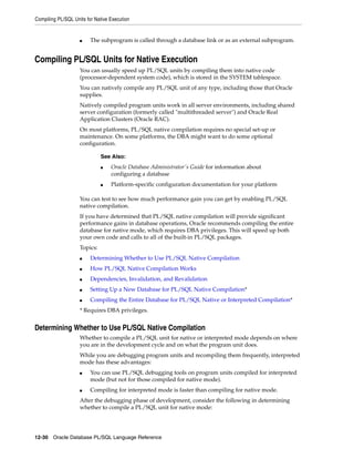 Compiling PL/SQL Units for Native Execution 
■ The subprogram is called through a database link or as an external subprogram. 
Compiling PL/SQL Units for Native Execution 
You can usually speed up PL/SQL units by compiling them into native code 
(processor-dependent system code), which is stored in the SYSTEM tablespace. 
You can natively compile any PL/SQL unit of any type, including those that Oracle 
supplies. 
Natively compiled program units work in all server environments, including shared 
server configuration (formerly called "multithreaded server") and Oracle Real 
Application Clusters (Oracle RAC). 
On most platforms, PL/SQL native compilation requires no special set-up or 
maintenance. On some platforms, the DBA might want to do some optional 
configuration. 
See Also: 
■ Oracle Database Administrator's Guide for information about 
configuring a database 
■ Platform-specific configuration documentation for your platform 
You can test to see how much performance gain you can get by enabling PL/SQL 
native compilation. 
If you have determined that PL/SQL native compilation will provide significant 
performance gains in database operations, Oracle recommends compiling the entire 
database for native mode, which requires DBA privileges. This will speed up both 
your own code and calls to all of the built-in PL/SQL packages. 
Topics: 
■ Determining Whether to Use PL/SQL Native Compilation 
■ How PL/SQL Native Compilation Works 
■ Dependencies, Invalidation, and Revalidation 
■ Setting Up a New Database for PL/SQL Native Compilation* 
■ Compiling the Entire Database for PL/SQL Native or Interpreted Compilation* 
* Requires DBA privileges. 
Determining Whether to Use PL/SQL Native Compilation 
Whether to compile a PL/SQL unit for native or interpreted mode depends on where 
you are in the development cycle and on what the program unit does. 
While you are debugging program units and recompiling them frequently, interpreted 
mode has these advantages: 
■ You can use PL/SQL debugging tools on program units compiled for interpreted 
mode (but not for those compiled for native mode). 
■ Compiling for interpreted mode is faster than compiling for native mode. 
After the debugging phase of development, consider the following in determining 
whether to compile a PL/SQL unit for native mode: 
12-30 Oracle Database PL/SQL Language Reference 
 