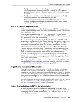 Compiling PL/SQL Units for Native Execution 
■ PL/SQL native compilation provides the greatest performance gains for 
computation-intensive procedural operations. Examples are data warehouse 
applications and applications with extensive server-side transformations of data 
for display. 
■ PL/SQL native compilation provides the least performance gains for PL/SQL 
subprograms that spend most of their time executing SQL. 
■ When many program units (typically over 15,000) are compiled for native 
execution, and are simultaneously active, the large amount of shared memory 
required might affect system performance. 
Tuning PL/SQL Applications for Performance 12-31 
How PL/SQL Native Compilation Works 
Without native compilation, the PL/SQL statements in a PL/SQL unit are compiled 
into an intermediate form, system code, which is stored in the database dictionary and 
interpreted at run time. 
With PL/SQL native compilation, the PL/SQL statements in a PL/SQL unit are 
compiled into native code and stored in the SYSTEM tablespace. The native code need 
not be interpreted at run time, so it runs faster. 
Because native compilation applies only to PL/SQL statements, a PL/SQL unit that 
only calls SQL statements might not run faster when natively compiled, but it will run 
at least as fast as the corresponding interpreted code. The compiled code and the 
interpreted code make the same library calls, so their action is exactly the same. 
The first time a natively compiled PL/SQL unit is executed, it is fetched from the 
SYSTEM tablespace into shared memory. Regardless of how many sessions call the 
program unit, shared memory has only one copy it. If a program unit is not being 
used, the shared memory it is using might be freed, to reduce memory load. 
Natively compiled subprograms and interpreted subprograms can call each other. 
PLSQL native compilation works transparently in a Oracle Real Application Clusters 
(Oracle RAC) environment. 
The PLSQL_CODE_TYPE compilation parameter determines whether PL/SQL code is 
natively compiled or interpreted. For information about this compilation parameters, 
see PL/SQL Units and Compilation Parameters on page 1-25. 
Dependencies, Invalidation, and Revalidation 
Recompilation is automatic with invalidated PL/SQL modules. For example, if an 
object on which a natively compiled PL/SQL subprogram depends changes, the 
subprogram is invalidated. The next time the same subprogram is called, the database 
recompiles the subprogram automatically. Because the PLSQL_CODE_TYPE setting is 
stored inside the library unit for each subprogram, the automatic recompilation uses 
this stored setting for code type. 
Explicit recompilation does not necessarily use the stored PLSQL_CODE_TYPE setting. 
For the conditions under which explicit recompilation uses stored settings, see 
PL/SQL Units and Compilation Parameters on page 1-25. 
Setting Up a New Database for PL/SQL Native Compilation 
If you have DBA privileges, you can set up an new database for PL/SQL native 
compilation by setting the compilation parameter PLSQL_CODE_TYPE to NATIVE. The 
performance benefits apply to all the built-in PL/SQL packages, which are used for 
many database operations. 
 