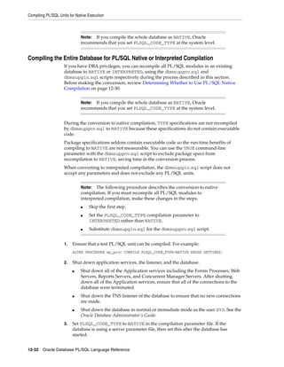 Compiling PL/SQL Units for Native Execution 
Note: If you compile the whole database as NATIVE, Oracle 
recommends that you set PLSQL_CODE_TYPE at the system level. 
Compiling the Entire Database for PL/SQL Native or Interpreted Compilation 
If you have DBA privileges, you can recompile all PL/SQL modules in an existing 
database to NATIVE or INTERPRETED, using the dbmsupgnv.sql and 
dbmsupgin.sql scripts respectively during the process described in this section. 
Before making the conversion, review Determining Whether to Use PL/SQL Native 
Compilation on page 12-30. 
Note: If you compile the whole database as NATIVE, Oracle 
recommends that you set PLSQL_CODE_TYPE at the system level. 
During the conversion to native compilation, TYPE specifications are not recompiled 
by dbmsupgnv.sql to NATIVE because these specifications do not contain executable 
code. 
Package specifications seldom contain executable code so the run-time benefits of 
compiling to NATIVE are not measurable. You can use the TRUE command-line 
parameter with the dbmsupgnv.sql script to exclude package specs from 
recompilation to NATIVE, saving time in the conversion process. 
When converting to interpreted compilation, the dbmsupgin.sql script does not 
accept any parameters and does not exclude any PL/SQL units. 
Note: The following procedure describes the conversion to native 
compilation. If you must recompile all PL/SQL modules to 
interpreted compilation, make these changes in the steps. 
■ Skip the first step. 
■ Set the PLSQL_CODE_TYPE compilation parameter to 
INTERPRETED rather than NATIVE. 
■ Substitute dbmsupgin.sql for the dbmsupgnv.sql script. 
1. Ensure that a test PL/SQL unit can be compiled. For example: 
ALTER PROCEDURE my_proc COMPILE PLSQL_CODE_TYPE=NATIVE REUSE SETTINGS; 
2. Shut down application services, the listener, and the database. 
■ Shut down all of the Application services including the Forms Processes, Web 
Servers, Reports Servers, and Concurrent Manager Servers. After shutting 
down all of the Application services, ensure that all of the connections to the 
database were terminated. 
■ Shut down the TNS listener of the database to ensure that no new connections 
are made. 
■ Shut down the database in normal or immediate mode as the user SYS. See the 
Oracle Database Administrator's Guide. 
3. Set PLSQL_CODE_TYPE to NATIVE in the compilation parameter file. If the 
database is using a server parameter file, then set this after the database has 
started. 
12-32 Oracle Database PL/SQL Language Reference 
 