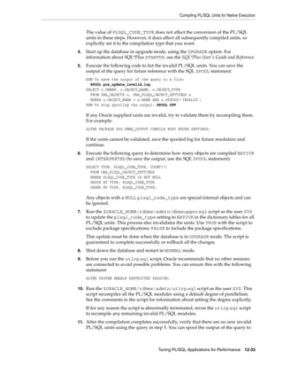 Compiling PL/SQL Units for Native Execution 
The value of PLSQL_CODE_TYPE does not affect the conversion of the PL/SQL 
units in these steps. However, it does affect all subsequently compiled units, so 
explicitly set it to the compilation type that you want. 
4. Start up the database in upgrade mode, using the UPGRADE option. For 
information about SQL*Plus STARTUP, see the SQL*Plus User's Guide and Reference. 
5. Execute the following code to list the invalid PL/SQL units. You can save the 
output of the query for future reference with the SQL SPOOL statement: 
REM To save the output of the query to a file: 
SPOOL pre_update_invalid.log 
SELECT o.OWNER, o.OBJECT_NAME, o.OBJECT_TYPE 
FROM DBA_OBJECTS o, DBA_PLSQL_OBJECT_SETTINGS s 
WHERE o.OBJECT_NAME = s.NAME AND o.STATUS='INVALID'; 
REM To stop spooling the output: SPOOL OFF 
If any Oracle supplied units are invalid, try to validate them by recompiling them. 
For example: 
ALTER PACKAGE SYS.DBMS_OUTPUT COMPILE BODY REUSE SETTINGS; 
If the units cannot be validated, save the spooled log for future resolution and 
continue. 
6. Execute the following query to determine how many objects are compiled NATIVE 
and INTERPRETED (to save the output, use the SQL SPOOL statement): 
SELECT TYPE, PLSQL_CODE_TYPE, COUNT(*) 
FROM DBA_PLSQL_OBJECT_SETTINGS 
WHERE PLSQL_CODE_TYPE IS NOT NULL 
GROUP BY TYPE, PLSQL_CODE_TYPE 
ORDER BY TYPE, PLSQL_CODE_TYPE; 
Any objects with a NULL plsql_code_type are special internal objects and can 
be ignored. 
7. Run the $ORACLE_HOME/rdbms/admin/dbmsupgnv.sql script as the user SYS 
to update the plsql_code_type setting to NATIVE in the dictionary tables for all 
PL/SQL units. This process also invalidates the units. Use TRUE with the script to 
exclude package specifications; FALSE to include the package specifications. 
This update must be done when the database is in UPGRADE mode. The script is 
guaranteed to complete successfully or rollback all the changes. 
8. Shut down the database and restart in NORMAL mode. 
9. Before you run the utlrp.sql script, Oracle recommends that no other sessions 
are connected to avoid possible problems. You can ensure this with the following 
statement: 
ALTER SYSTEM ENABLE RESTRICTED SESSION; 
10. Run the $ORACLE_HOME/rdbms/admin/utlrp.sql script as the user SYS. This 
script recompiles all the PL/SQL modules using a default degree of parellelism. 
See the comments in the script for information about setting the degree explicitly. 
If for any reason the script is abnormally terminated, rerun the utlrp.sql script 
to recompile any remaining invalid PL/SQL modules. 
11. After the compilation completes successfully, verify that there are no new invalid 
PL/SQL units using the query in step 5. You can spool the output of the query to 
Tuning PL/SQL Applications for Performance 12-33 
 