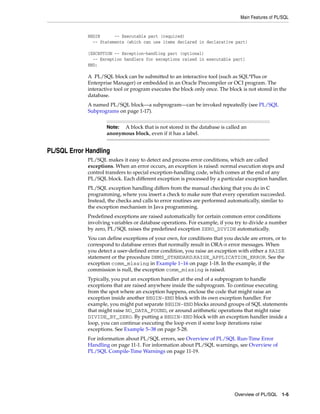 Main Features of PL/SQL 
BEGIN -- Executable part (required) 
-- Statements (which can use items declared in declarative part) 
[EXCEPTION -- Exception-handling part (optional) 
-- Exception handlers for exceptions raised in executable part] 
END; 
A PL/SQL block can be submitted to an interactive tool (such as SQL*Plus or 
Enterprise Manager) or embedded in an Oracle Precompiler or OCI program. The 
interactive tool or program executes the block only once. The block is not stored in the 
database. 
A named PL/SQL block—a subprogram—can be invoked repeatedly (see PL/SQL 
Subprograms on page 1-17). 
Note: A block that is not stored in the database is called an 
anonymous block, even if it has a label. 
Overview of PL/SQL 1-5 
PL/SQL Error Handling 
PL/SQL makes it easy to detect and process error conditions, which are called 
exceptions. When an error occurs, an exception is raised: normal execution stops and 
control transfers to special exception-handling code, which comes at the end of any 
PL/SQL block. Each different exception is processed by a particular exception handler. 
PL/SQL exception handling differs from the manual checking that you do in C 
programming, where you insert a check to make sure that every operation succeeded. 
Instead, the checks and calls to error routines are performed automatically, similar to 
the exception mechanism in Java programming. 
Predefined exceptions are raised automatically for certain common error conditions 
involving variables or database operations. For example, if you try to divide a number 
by zero, PL/SQL raises the predefined exception ZERO_DIVIDE automatically. 
You can define exceptions of your own, for conditions that you decide are errors, or to 
correspond to database errors that normally result in ORA-n error messages. When 
you detect a user-defined error condition, you raise an exception with either a RAISE 
statement or the procedure DBMS_STANDARD.RAISE_APPLICATION_ERROR. See the 
exception comm_missing in Example 1–16 on page 1-18. In the example, if the 
commission is null, the exception comm_missing is raised. 
Typically, you put an exception handler at the end of a subprogram to handle 
exceptions that are raised anywhere inside the subprogram. To continue executing 
from the spot where an exception happens, enclose the code that might raise an 
exception inside another BEGIN-END block with its own exception handler. For 
example, you might put separate BEGIN-END blocks around groups of SQL statements 
that might raise NO_DATA_FOUND, or around arithmetic operations that might raise 
DIVIDE_BY_ZERO. By putting a BEGIN-END block with an exception handler inside a 
loop, you can continue executing the loop even if some loop iterations raise 
exceptions. See Example 5–38 on page 5-28. 
For information about PL/SQL errors, see Overview of PL/SQL Run-Time Error 
Handling on page 11-1. For information about PL/SQL warnings, see Overview of 
PL/SQL Compile-Time Warnings on page 11-19. 
 