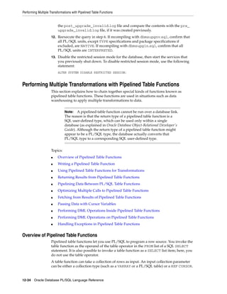 Performing Multiple Transformations with Pipelined Table Functions 
the post_upgrade_invalid.log file and compare the contents with the pre_ 
upgrade_invalid.log file, if it was created previously. 
12. Reexecute the query in step 6. If recompiling with dbmsupgnv.sql, confirm that 
all PL/SQL units, except TYPE specifications and package specifications if 
excluded, are NATIVE. If recompiling with dbmsupgin.sql, confirm that all 
PL/SQL units are INTERPRETED. 
13. Disable the restricted session mode for the database, then start the services that 
you previously shut down. To disable restricted session mode, use the following 
statement: 
ALTER SYSTEM DISABLE RESTRICTED SESSION; 
Performing Multiple Transformations with Pipelined Table Functions 
This section explains how to chain together special kinds of functions known as 
pipelined table functions. These functions are used in situations such as data 
warehousing to apply multiple transformations to data. 
Topics: 
Note: A pipelined table function cannot be run over a database link. 
The reason is that the return type of a pipelined table function is a 
SQL user-defined type, which can be used only within a single 
database (as explained in Oracle Database Object-Relational Developer's 
Guide). Although the return type of a pipelined table function might 
appear to be a PL/SQL type, the database actually converts that 
PL/SQL type to a corresponding SQL user-defined type. 
■ Overview of Pipelined Table Functions 
■ Writing a Pipelined Table Function 
■ Using Pipelined Table Functions for Transformations 
■ Returning Results from Pipelined Table Functions 
■ Pipelining Data Between PL/SQL Table Functions 
■ Optimizing Multiple Calls to Pipelined Table Functions 
■ Fetching from Results of Pipelined Table Functions 
■ Passing Data with Cursor Variables 
■ Performing DML Operations Inside Pipelined Table Functions 
■ Performing DML Operations on Pipelined Table Functions 
■ Handling Exceptions in Pipelined Table Functions 
Overview of Pipelined Table Functions 
Pipelined table functions let you use PL/SQL to program a row source. You invoke the 
table function as the operand of the table operator in the FROM list of a SQL SELECT 
statement. It is also possible to invoke a table function as a SELECT list item; here, you 
do not use the table operator. 
A table function can take a collection of rows as input. An input collection parameter 
can be either a collection type (such as a VARRAY or a PL/SQL table) or a REF CURSOR. 
12-34 Oracle Database PL/SQL Language Reference 
 