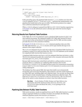 Performing Multiple Transformations with Pipelined Table Functions 
END refcur_pkg; 
/ 
-- SELECT query using the f_transc table function 
SELECT * FROM TABLE( 
refcur_pkg.f_trans(CURSOR 
(SELECT * FROM employees WHERE department_id = 60))); 
In the preceding query, the pipelined table function f_trans fetches rows from the 
CURSOR subquery SELECT * FROM employees ..., performs the transformation, and 
pipelines the results back to the user as a table. The function produces two output 
rows (collection elements) for each input row. 
When a CURSOR subquery is passed from SQL to a REF CURSOR function argument as 
in Example 12–22, the referenced cursor is already open when the function begins 
executing. 
Returning Results from Pipelined Table Functions 
In PL/SQL, the PIPE ROW statement causes a pipelined table function to pipe a row 
and continue processing. The statement enables a PL/SQL table function to return 
rows as soon as they are produced. For performance, the PL/SQL run-time system 
provides the rows to the consumer in batches. 
In Example 12–22, the PIPE ROW(out_rec) statement pipelines data out of the 
PL/SQL table function. out_rec is a record, and its type matches the type of an 
element of the output collection. 
The PIPE ROW statement may be used only in the body of pipelined table functions; an 
exception is raised if it is used anywhere else. The PIPE ROW statement can be omitted 
for a pipelined table function that returns no rows. 
A pipelined table function may have a RETURN statement that does not return a value. 
The RETURN statement transfers the control back to the consumer and ensures that the 
next fetch gets a NO_DATA_FOUND exception. 
Because table functions pass control back and forth to a calling routine as rows are 
produced, there is a restriction on combining table functions and PRAGMA 
AUTONOMOUS_TRANSACTION. If a table function is part of an autonomous transaction, 
it must COMMIT or ROLLBACK before each PIPE ROW statement, to avoid an error in the 
calling subprogram. 
The database has three special SQL data types that enable you to dynamically 
encapsulate and access type descriptions, data instances, and sets of data instances of 
any other SQL type, including object and collection types. You can also use these three 
special types to create unnamed types, including anonymous collection types. The 
types are SYS.ANYTYPE, SYS.ANYDATA, and SYS.ANYDATASET. The SYS.ANYDATA 
type can be useful in some situations as a return value from table functions. 
See Also: Oracle Database PL/SQL Packages and Types Reference for 
information about the interfaces to the ANYTYPE, ANYDATA, and 
ANYDATASET types and about the DBMS_TYPES package for use 
with these types 
Pipelining Data Between PL/SQL Table Functions 
With serial execution, results are pipelined from one PL/SQL table function to another 
using an approach similar to co-routine execution. For example, the following 
statement pipelines results from function g to function f: 
SELECT * FROM TABLE(f(CURSOR(SELECT * FROM TABLE(g())))); 
Tuning PL/SQL Applications for Performance 12-37 
 