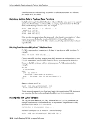 Performing Multiple Transformations with Pipelined Table Functions 
Parallel execution works similarly except that each function executes in a different 
process (or set of processes). 
Optimizing Multiple Calls to Pipelined Table Functions 
Multiple calls to a pipelined table function, either within the same query or in separate 
queries result in multiple executions of the underlying implementation. By default, 
there is no buffering or reuse of rows. For example: 
SELECT * FROM TABLE(f(...)) t1, TABLE(f(...)) t2 
WHERE t1.id = t2.id; 
SELECT * FROM TABLE(f()); 
SELECT * FROM TABLE(f()); 
If the function always produces the same result value for each combination of values 
passed in, you can declare the function DETERMINISTIC, and the database 
automatically buffers rows for it. If the function is not really deterministic, results are 
unpredictable. 
Fetching from Results of Pipelined Table Functions 
PL/SQL cursors and ref cursors can be defined for queries over table functions. For 
example: 
OPEN c FOR SELECT * FROM TABLE(f(...)); 
Cursors over table functions have the same fetch semantics as ordinary cursors. REF 
CURSOR assignments based on table functions do not have any special semantics. 
However, the SQL optimizer will not optimize across PL/SQL statements. For 
example: 
DECLARE 
r SYS_REFCURSOR; 
BEGIN 
OPEN r FOR SELECT * 
FROM TABLE(f(CURSOR(SELECT * FROM tab))); 
SELECT * BULK COLLECT INTO rec_tab FROM TABLE(g(r)); 
END; 
/ 
does not execute as well as: 
SELECT * FROM TABLE(g(CURSOR(SELECT * FROM 
TABLE(f(CURSOR(SELECT * FROM tab)))))); 
This is so even ignoring the overhead associated with executing two SQL statements 
and assuming that the results can be pipelined between the two statements. 
Passing Data with Cursor Variables 
You can pass a set of rows to a PL/SQL function in a REF CURSOR parameter. For 
example, this function is declared to accept an argument of the predefined weakly 
typed REF CURSOR type SYS_REFCURSOR: 
FUNCTION f(p1 IN SYS_REFCURSOR) RETURN ... ; 
Results of a subquery can be passed to a function directly: 
SELECT * FROM TABLE(f(CURSOR(SELECT empid FROM tab))); 
12-38 Oracle Database PL/SQL Language Reference 
 