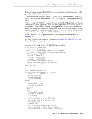 Performing Multiple Transformations with Pipelined Table Functions 
In the preceding example, the CURSOR keyword causes the results of a subquery to be 
passed as a REF CURSOR parameter. 
A predefined weak REF CURSOR type SYS_REFCURSOR is also supported. With SYS_ 
REFCURSOR, you need not first create a REF CURSOR type in a package before you can 
use it. 
To use a strong REF CURSOR type, you still must create a PL/SQL package and declare 
a strong REF CURSOR type in it. Also, if you are using a strong REF CURSOR type as an 
argument to a table function, then the actual type of the REF CURSOR argument must 
match the column type, or an error is generated. Weak REF CURSOR arguments to table 
functions can only be partitioned using the PARTITION BY ANY clause. You cannot use 
range or hash partitioning for weak REF CURSOR arguments. 
PL/SQL functions can accept multiple REF CURSOR input variables as shown in 
Example 12–23. 
For more information about cursor variables, see Declaring REF CURSOR Types and 
Cursor Variables on page 6-23. 
Example 12–23 Using Multiple REF CURSOR Input Variables 
-- Define the ref cursor types 
CREATE PACKAGE refcur_pkg IS 
TYPE refcur_t1 IS REF CURSOR RETURN employees%ROWTYPE; 
TYPE refcur_t2 IS REF CURSOR RETURN departments%ROWTYPE; 
TYPE outrec_typ IS RECORD ( 
var_num NUMBER(6), 
var_char1 VARCHAR2(30), 
var_char2 VARCHAR2(30)); 
TYPE outrecset IS TABLE OF outrec_typ; 
FUNCTION g_trans(p1 refcur_t1, p2 refcur_t2) 
RETURN outrecset PIPELINED; 
END refcur_pkg; 
/ 
CREATE PACKAGE BODY refcur_pkg IS 
FUNCTION g_trans(p1 refcur_t1, p2 refcur_t2) 
Tuning PL/SQL Applications for Performance 12-39 
RETURN outrecset PIPELINED IS 
out_rec outrec_typ; 
in_rec1 p1%ROWTYPE; 
in_rec2 p2%ROWTYPE; 
BEGIN 
LOOP 
FETCH p2 INTO in_rec2; 
EXIT WHEN p2%NOTFOUND; 
END LOOP; 
CLOSE p2; 
LOOP 
FETCH p1 INTO in_rec1; 
EXIT WHEN p1%NOTFOUND; 
-- first row 
out_rec.var_num := in_rec1.employee_id; 
out_rec.var_char1 := in_rec1.first_name; 
out_rec.var_char2 := in_rec1.last_name; 
PIPE ROW(out_rec); 
-- second row 
out_rec.var_num := in_rec2.department_id; 
out_rec.var_char1 := in_rec2.department_name; 
out_rec.var_char2 := TO_CHAR(in_rec2.location_id); 
 