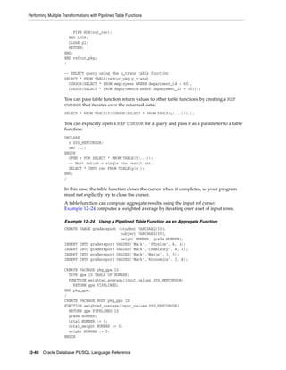 Performing Multiple Transformations with Pipelined Table Functions 
PIPE ROW(out_rec); 
END LOOP; 
CLOSE p1; 
RETURN; 
END; 
END refcur_pkg; 
/ 
-- SELECT query using the g_trans table function 
SELECT * FROM TABLE(refcur_pkg.g_trans( 
CURSOR(SELECT * FROM employees WHERE department_id = 60), 
CURSOR(SELECT * FROM departments WHERE department_id = 60))); 
You can pass table function return values to other table functions by creating a REF 
CURSOR that iterates over the returned data: 
SELECT * FROM TABLE(f(CURSOR(SELECT * FROM TABLE(g(...))))); 
You can explicitly open a REF CURSOR for a query and pass it as a parameter to a table 
function: 
DECLARE 
r SYS_REFCURSOR; 
rec ...; 
BEGIN 
OPEN r FOR SELECT * FROM TABLE(f(...)); 
-- Must return a single row result set. 
SELECT * INTO rec FROM TABLE(g(r)); 
END; 
/ 
In this case, the table function closes the cursor when it completes, so your program 
must not explicitly try to close the cursor. 
A table function can compute aggregate results using the input ref cursor. 
Example 12–24 computes a weighted average by iterating over a set of input rows. 
Example 12–24 Using a Pipelined Table Function as an Aggregate Function 
CREATE TABLE gradereport (student VARCHAR2(30), 
subject VARCHAR2(30), 
weight NUMBER, grade NUMBER); 
INSERT INTO gradereport VALUES('Mark', 'Physics', 4, 4); 
INSERT INTO gradereport VALUES('Mark','Chemistry', 4, 3); 
INSERT INTO gradereport VALUES('Mark','Maths', 3, 3); 
INSERT INTO gradereport VALUES('Mark','Economics', 3, 4); 
CREATE PACKAGE pkg_gpa IS 
TYPE gpa IS TABLE OF NUMBER; 
FUNCTION weighted_average(input_values SYS_REFCURSOR) 
RETURN gpa PIPELINED; 
END pkg_gpa; 
/ 
CREATE PACKAGE BODY pkg_gpa IS 
FUNCTION weighted_average(input_values SYS_REFCURSOR) 
RETURN gpa PIPELINED IS 
grade NUMBER; 
total NUMBER := 0; 
total_weight NUMBER := 0; 
weight NUMBER := 0; 
BEGIN 
12-40 Oracle Database PL/SQL Language Reference 
 