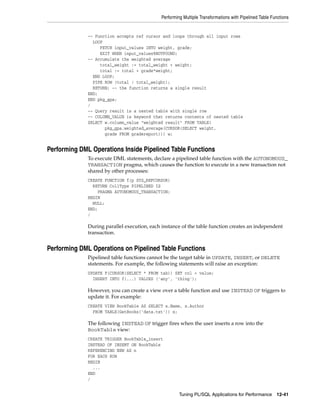 Performing Multiple Transformations with Pipelined Table Functions 
-- Function accepts ref cursor and loops through all input rows 
LOOP 
FETCH input_values INTO weight, grade; 
EXIT WHEN input_values%NOTFOUND; 
Tuning PL/SQL Applications for Performance 12-41 
-- Accumulate the weighted average 
total_weight := total_weight + weight; 
total := total + grade*weight; 
END LOOP; 
PIPE ROW (total / total_weight); 
RETURN; -- the function returns a single result 
END; 
END pkg_gpa; 
/ 
-- Query result is a nested table with single row 
-- COLUMN_VALUE is keyword that returns contents of nested table 
SELECT w.column_value "weighted result" FROM TABLE( 
pkg_gpa.weighted_average(CURSOR(SELECT weight, 
grade FROM gradereport))) w; 
Performing DML Operations Inside Pipelined Table Functions 
To execute DML statements, declare a pipelined table function with the AUTONOMOUS_ 
TRANSACTION pragma, which causes the function to execute in a new transaction not 
shared by other processes: 
CREATE FUNCTION f(p SYS_REFCURSOR) 
RETURN CollType PIPELINED IS 
PRAGMA AUTONOMOUS_TRANSACTION; 
BEGIN 
NULL; 
END; 
/ 
During parallel execution, each instance of the table function creates an independent 
transaction. 
Performing DML Operations on Pipelined Table Functions 
Pipelined table functions cannot be the target table in UPDATE, INSERT, or DELETE 
statements. For example, the following statements will raise an exception: 
UPDATE F(CURSOR(SELECT * FROM tab)) SET col = value; 
INSERT INTO f(...) VALUES ('any', 'thing'); 
However, you can create a view over a table function and use INSTEAD OF triggers to 
update it. For example: 
CREATE VIEW BookTable AS SELECT x.Name, x.Author 
FROM TABLE(GetBooks('data.txt')) x; 
The following INSTEAD OF trigger fires when the user inserts a row into the 
BookTable view: 
CREATE TRIGGER BookTable_insert 
INSTEAD OF INSERT ON BookTable 
REFERENCING NEW AS n 
FOR EACH ROW 
BEGIN 
... 
END 
/ 
 