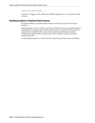 Performing Multiple Transformations with Pipelined Table Functions 
INSERT INTO BookTable VALUES (...); 
INSTEAD OF triggers can be defined for all DML operations on a view built on a table 
function. 
Handling Exceptions in Pipelined Table Functions 
Exception handling in pipelined table functions works just as it does with regular 
functions. 
Some languages, such as C and Java, provide a mechanism for user-supplied exception 
handling. If an exception raised within a table function is handled, the table function 
executes the exception handler and continues processing. Exiting the exception 
handler takes control to the enclosing scope. If the exception is cleared, execution 
proceeds normally. 
An unhandled exception in a table function causes the parent transaction to roll back. 
12-42 Oracle Database PL/SQL Language Reference 
 