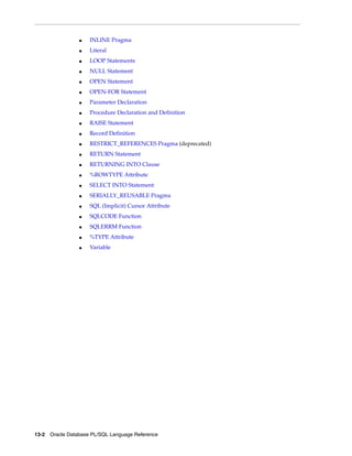 ■ INLINE Pragma 
■ Literal 
■ LOOP Statements 
■ NULL Statement 
■ OPEN Statement 
■ OPEN-FOR Statement 
■ Parameter Declaration 
■ Procedure Declaration and Definition 
■ RAISE Statement 
■ Record Definition 
■ RESTRICT_REFERENCES Pragma (deprecated) 
■ RETURN Statement 
■ RETURNING INTO Clause 
■ %ROWTYPE Attribute 
■ SELECT INTO Statement 
■ SERIALLY_REUSABLE Pragma 
■ SQL (Implicit) Cursor Attribute 
■ SQLCODE Function 
■ SQLERRM Function 
■ %TYPE Attribute 
■ Variable 
13-2 Oracle Database PL/SQL Language Reference 
 