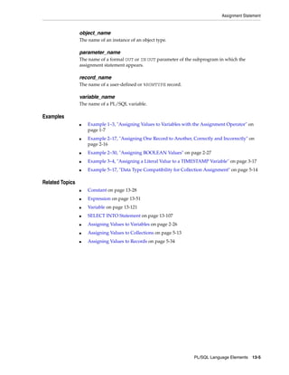Assignment Statement 
PL/SQL Language Elements 13-5 
object_name 
The name of an instance of an object type. 
parameter_name 
The name of a formal OUT or IN OUT parameter of the subprogram in which the 
assignment statement appears. 
record_name 
The name of a user-defined or %ROWTYPE record. 
variable_name 
The name of a PL/SQL variable. 
Examples 
■ Example 1–3, "Assigning Values to Variables with the Assignment Operator" on 
page 1-7 
■ Example 2–17, "Assigning One Record to Another, Correctly and Incorrectly" on 
page 2-16 
■ Example 2–30, "Assigning BOOLEAN Values" on page 2-27 
■ Example 3–4, "Assigning a Literal Value to a TIMESTAMP Variable" on page 3-17 
■ Example 5–17, "Data Type Compatibility for Collection Assignment" on page 5-14 
Related Topics 
■ Constant on page 13-28 
■ Expression on page 13-51 
■ Variable on page 13-121 
■ SELECT INTO Statement on page 13-107 
■ Assigning Values to Variables on page 2-26 
■ Assigning Values to Collections on page 5-13 
■ Assigning Values to Records on page 5-34 
 