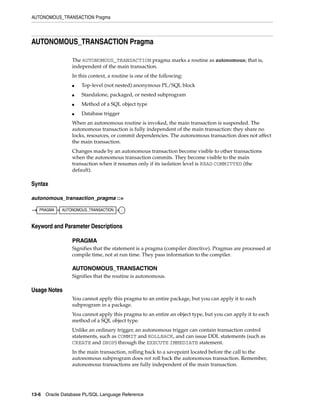 AUTONOMOUS_TRANSACTION Pragma 
AUTONOMOUS_TRANSACTION Pragma 
The AUTONOMOUS_TRANSACTION pragma marks a routine as autonomous; that is, 
independent of the main transaction. 
In this context, a routine is one of the following: 
■ Top-level (not nested) anonymous PL/SQL block 
■ Standalone, packaged, or nested subprogram 
■ Method of a SQL object type 
■ Database trigger 
When an autonomous routine is invoked, the main transaction is suspended. The 
autonomous transaction is fully independent of the main transaction: they share no 
locks, resources, or commit dependencies. The autonomous transaction does not affect 
the main transaction. 
Changes made by an autonomous transaction become visible to other transactions 
when the autonomous transaction commits. They become visible to the main 
transaction when it resumes only if its isolation level is READ COMMITTED (the 
default). 
Syntax 
autonomous_transaction_pragma ::= 
PRAGMA AUTONOMOUS_TRANSACTION ; 
Keyword and Parameter Descriptions 
PRAGMA 
Signifies that the statement is a pragma (compiler directive). Pragmas are processed at 
compile time, not at run time. They pass information to the compiler. 
AUTONOMOUS_TRANSACTION 
Signifies that the routine is autonomous. 
Usage Notes 
You cannot apply this pragma to an entire package, but you can apply it to each 
subprogram in a package. 
You cannot apply this pragma to an entire an object type, but you can apply it to each 
method of a SQL object type. 
Unlike an ordinary trigger, an autonomous trigger can contain transaction control 
statements, such as COMMIT and ROLLBACK, and can issue DDL statements (such as 
CREATE and DROP) through the EXECUTE IMMEDIATE statement. 
In the main transaction, rolling back to a savepoint located before the call to the 
autonomous subprogram does not roll back the autonomous transaction. Remember, 
autonomous transactions are fully independent of the main transaction. 
13-6 Oracle Database PL/SQL Language Reference 
 