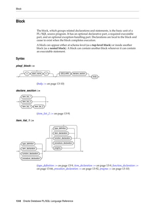 Block 
Block 
The block, which groups related declarations and statements, is the basic unit of a 
PL/SQL source program. It has an optional declarative part, a required executable 
part, and an optional exception-handling part. Declarations are local to the block and 
cease to exist when the block completes execution. 
A block can appear either at schema level (as a top-level block) or inside another 
block (as a nested block). A block can contain another block wherever it can contain 
an executable statement. 
Syntax 
plsql_block ::= 
<< label_name >> DECLARE declare_section 
(body ::= on page 13-10) 
declare_section ::= 
(item_list_2 ::= on page 13-9) 
item_list_1 ::= 
(type_definition ::= on page 13-9, item_declaration ::= on page 13-9, function_declaration ::= 
on page 13-66, procedure_declaration ::= on page 13-92, pragma ::= on page 13-10) 
13-8 Oracle Database PL/SQL Language Reference 
body 
item_list_1 
item_list_2 
item_list_1 item_list_2 
type_definition 
item_declaration 
function_declaration 
procedure_declaration 
type_definition 
item_declaration 
function_declaration 
procedure_declaration 
pragma 
 