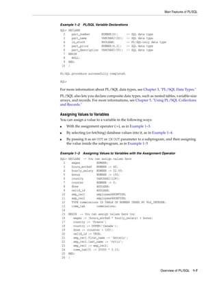 Main Features of PL/SQL 
Example 1–2 PL/SQL Variable Declarations 
SQL> DECLARE 
2 part_number NUMBER(6); -- SQL data type 
3 part_name VARCHAR2(20); -- SQL data type 
4 in_stock BOOLEAN; -- PL/SQL-only data type 
5 part_price NUMBER(6,2); -- SQL data type 
6 part_description VARCHAR2(50); -- SQL data type 
7 BEGIN 
8 NULL; 
9 END; 
10 / 
Overview of PL/SQL 1-7 
PL/SQL procedure successfully completed. 
SQL> 
For more information about PL/SQL data types, see Chapter 3, "PL/SQL Data Types." 
PL/SQL also lets you declare composite data types, such as nested tables, variable-size 
arrays, and records. For more informations, see Chapter 5, "Using PL/SQL Collections 
and Records." 
Assigning Values to Variables 
You can assign a value to a variable in the following ways: 
■ With the assignment operator (:=), as in Example 1–3. 
■ By selecting (or fetching) database values into it, as in Example 1–4. 
■ By passing it as an OUT or IN OUT parameter to a subprogram, and then assigning 
the value inside the subprogram, as in Example 1–5 
Example 1–3 Assigning Values to Variables with the Assignment Operator 
SQL> DECLARE -- You can assign values here 
2 wages NUMBER; 
3 hours_worked NUMBER := 40; 
4 hourly_salary NUMBER := 22.50; 
5 bonus NUMBER := 150; 
6 country VARCHAR2(128); 
7 counter NUMBER := 0; 
8 done BOOLEAN; 
9 valid_id BOOLEAN; 
10 emp_rec1 employees%ROWTYPE; 
11 emp_rec2 employees%ROWTYPE; 
12 TYPE commissions IS TABLE OF NUMBER INDEX BY PLS_INTEGER; 
13 comm_tab commissions; 
14 
15 BEGIN -- You can assign values here too 
16 wages := (hours_worked * hourly_salary) + bonus; 
17 country := 'France'; 
18 country := UPPER('Canada'); 
19 done := (counter > 100); 
20 valid_id := TRUE; 
21 emp_rec1.first_name := 'Antonio'; 
22 emp_rec1.last_name := 'Ortiz'; 
23 emp_rec1 := emp_rec2; 
24 comm_tab(5) := 20000 * 0.15; 
25 END; 
26 / 
 