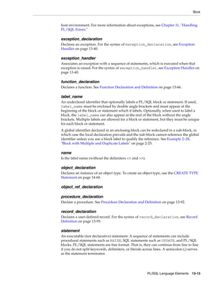 Block 
host environment. For more information about exceptions, see Chapter 11, "Handling 
PL/SQL Errors." 
exception_declaration 
Declares an exception. For the syntax of exception_declaration, see Exception 
Handler on page 13-40. 
exception_handler 
Associates an exception with a sequence of statements, which is executed when that 
exception is raised. For the syntax of exception_handler, see Exception Handler on 
page 13-40. 
function_declaration 
Declares a function. See Function Declaration and Definition on page 13-66. 
label_name 
An undeclared identifier that optionally labels a PL/SQL block or statement. If used, 
label_name must be enclosed by double angle brackets and must appear at the 
beginning of the block or statement which it labels. Optionally, when used to label a 
block, the label_name can also appear at the end of the block without the angle 
brackets. Multiple labels are allowed for a block or statement, but they must be unique 
for each block or statement. 
A global identifier declared in an enclosing block can be redeclared in a sub-block, in 
which case the local declaration prevails and the sub-block cannot reference the global 
identifier unless you use a block label to qualify the reference. See Example 2–28, 
"Block with Multiple and Duplicate Labels" on page 2-25. 
PL/SQL Language Elements 13-13 
name 
Is the label name (without the delimiters << and >>). 
object_declaration 
Declares an instance of an object type. To create an object type, use the CREATE TYPE 
Statement on page 14-60. 
object_ref_declaration 
procedure_declaration 
Declare a procedure. See Procedure Declaration and Definition on page 13-92. 
record_declaration 
Declares a user-defined record. For the syntax of record_declaration, see Record 
Definition on page 13-95. 
statement 
An executable (not declarative) statement. A sequence of statements can include 
procedural statements such as RAISE, SQL statements such as UPDATE, and PL/SQL 
blocks. PL/SQL statements are free format. That is, they can continue from line to line 
if you do not split keywords, delimiters, or literals across lines. A semicolon (;) serves 
as the statement terminator. 
 
