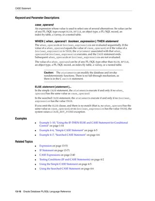 CASE Statement 
Keyword and Parameter Descriptions 
case_operand 
An expression whose value is used to select one of several alternatives. Its value can be 
of any PL/SQL type except BLOB, BFILE, an object type, a PL/SQL record, an 
index-by table, a varray, or a nested table. 
WHEN { when_operand | boolean_expression } THEN statement 
The when_operands or boolean_expressions are evaluated sequentially. If the 
value of a when_operand equals the value of case_operand, or if the value of a 
boolean_expression is TRUE, the statement associated with that when_ 
operand or boolean_expression executes, and the CASE statement ends. 
Subsequent when_operands or boolean_expressions are not evaluated. 
The value of a when_operand can be of any PL/SQL type other than BLOB, BFILE, 
an object type, a PL/SQL record, an index-by table, a varray, or a nested table. 
Caution: The statements can modify the database and invoke 
nondeterministic functions. There is no fall-through mechanism, as 
there is in the C switch statement. 
ELSE statement [statement ]... 
In the simple CASE statement, the statements execute if and only if no when_ 
operand has the same value as case_operand. 
In the searched CASE statement, the statements execute if and only if no boolean_ 
expression has the value TRUE. 
If you omit the ELSE clause, and there is no match (that is, no when_operand has the 
same value as case_operand, or no boolean_expression has the value TRUE), the 
system raises a CASE_NOT_FOUND exception. 
Examples 
■ Example 1–10, "Using the IF-THEN-ELSE and CASE Statement for Conditional 
Control" on page 1-14 
■ Example 4–6, "Simple CASE Statement" on page 4-5 
■ Example 4–7, "Searched CASE Statement" on page 4-6 
Related Topics 
■ Expression on page 13-51 
■ IF Statement on page 13-71 
■ CASE Expressions on page 2-40 
■ Testing Conditions (IF and CASE Statements) on page 4-2 
■ Using the Simple CASE Statement on page 4-5 
■ Using the Searched CASE Statement on page 4-6 
13-16 Oracle Database PL/SQL Language Reference 
 