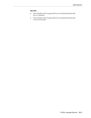 CASE Statement 
PL/SQL Language Elements 13-17 
See Also: 
■ Oracle Database SQL Language Reference for information about the 
NULLIF function 
■ Oracle Database SQL Language Reference for information about the 
COALESCE function 
 