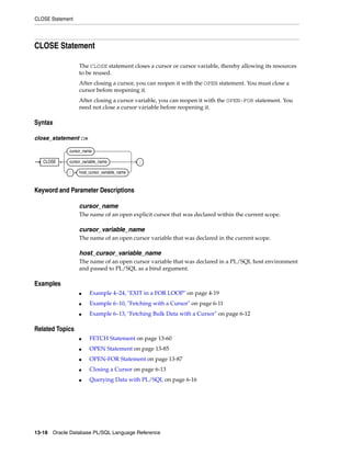 CLOSE Statement 
CLOSE Statement 
The CLOSE statement closes a cursor or cursor variable, thereby allowing its resources 
to be reused. 
After closing a cursor, you can reopen it with the OPEN statement. You must close a 
cursor before reopening it. 
After closing a cursor variable, you can reopen it with the OPEN-FOR statement. You 
need not close a cursor variable before reopening it. 
Syntax 
close_statement ::= 
CLOSE 
cursor_name 
cursor_variable_name 
: host_cursor_variable_name 
Keyword and Parameter Descriptions 
; 
cursor_name 
The name of an open explicit cursor that was declared within the current scope. 
cursor_variable_name 
The name of an open cursor variable that was declared in the current scope. 
host_cursor_variable_name 
The name of an open cursor variable that was declared in a PL/SQL host environment 
and passed to PL/SQL as a bind argument. 
Examples 
■ Example 4–24, "EXIT in a FOR LOOP" on page 4-19 
■ Example 6–10, "Fetching with a Cursor" on page 6-11 
■ Example 6–13, "Fetching Bulk Data with a Cursor" on page 6-12 
Related Topics 
■ FETCH Statement on page 13-60 
■ OPEN Statement on page 13-85 
■ OPEN-FOR Statement on page 13-87 
■ Closing a Cursor on page 6-13 
■ Querying Data with PL/SQL on page 6-16 
13-18 Oracle Database PL/SQL Language Reference 
 
