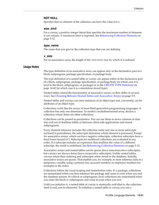 Collection 
NOT NULL 
Specifies that no element of the collection can have the value NULL. 
size_limit 
For a varray, a positive integer literal that specifies the maximum number of elements 
it can contain. A maximum limit is imposed. See Referencing Collection Elements on 
page 5-12. 
type_name 
The name that you give to the collection type that you are defining. 
v_size 
For an associative array, the length of the VARCHAR2 key by which it is indexed. 
PL/SQL Language Elements 13-21 
Usage Notes 
The type definition of an associative array can appear only in the declarative part of a 
block, subprogram, package specification, or package body. 
The type definition of a nested table or varray can appear either in the declarative part 
of a block, subprogram, package specification, or package body (in which case it is 
local to the block, subprogram, or package) or in the CREATE TYPE Statement on 
page 14-60 (in which case it is a standalone stored type). 
Nested tables extend the functionality of associative arrays, so they differ in several 
ways. See Choosing Between Nested Tables and Associative Arrays on page 5-5. 
Nested tables and varrays can store instances of an object type and, conversely, can be 
attributes of an object type. 
Collections work like the arrays of most third-generation programming languages. A 
collection has only one dimension. To model a multidimensional array, declare a 
collection whose items are other collections. 
Collections can be passed as parameters. You can use them to move columns of data 
into and out of database tables or between client-side applications and stored 
subprograms. 
Every element reference includes the collection name and one or more subscripts 
enclosed in parentheses; the subscripts determine which element is processed. Except 
for associative arrays, which can have negative subscripts, collection subscripts have a 
fixed lower bound of 1. Subscripts for multilevel collections are evaluated in any 
order; if a subscript includes an expression that modifies the value of a different 
subscript, the result is undefined. See Referencing Collection Elements on page 5-12. 
Associative arrays and nested tables can be sparse (have nonconsecutive subscripts), 
but varrays are always dense (have consecutive subscripts). Unlike nested tables, 
varrays retain their ordering and subscripts when stored in the database. Initially, 
associative arrays are sparse. That enables you, for example, to store reference data in a 
temporary variable using a primary key (account numbers or employee numbers for 
example) as the index. 
Collections follow the usual scoping and instantiation rules. In a package, collections 
are instantiated when you first reference the package and cease to exist when you end 
the database session. In a block or subprogram, local collections are instantiated when 
you enter the block or subprogram and cease to exist when you exit. 
Until you initialize it, a nested table or varray is atomically null (that is, the collection 
itself is null, not its elements). To initialize a nested table or varray, you use a 
 
