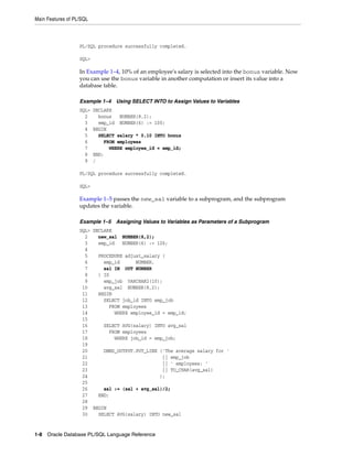Main Features of PL/SQL 
PL/SQL procedure successfully completed. 
SQL> 
In Example 1–4, 10% of an employee's salary is selected into the bonus variable. Now 
you can use the bonus variable in another computation or insert its value into a 
database table. 
Example 1–4 Using SELECT INTO to Assign Values to Variables 
SQL> DECLARE 
2 bonus NUMBER(8,2); 
3 emp_id NUMBER(6) := 100; 
4 BEGIN 
5 SELECT salary * 0.10 INTO bonus 
6 FROM employees 
7 WHERE employee_id = emp_id; 
8 END; 
9 / 
PL/SQL procedure successfully completed. 
SQL> 
Example 1–5 passes the new_sal variable to a subprogram, and the subprogram 
updates the variable. 
Example 1–5 Assigning Values to Variables as Parameters of a Subprogram 
SQL> DECLARE 
2 new_sal NUMBER(8,2); 
3 emp_id NUMBER(6) := 126; 
4 
5 PROCEDURE adjust_salary ( 
6 emp_id NUMBER, 
7 sal IN OUT NUMBER 
8 ) IS 
9 emp_job VARCHAR2(10); 
10 avg_sal NUMBER(8,2); 
11 BEGIN 
12 SELECT job_id INTO emp_job 
13 FROM employees 
14 WHERE employee_id = emp_id; 
15 
16 SELECT AVG(salary) INTO avg_sal 
17 FROM employees 
18 WHERE job_id = emp_job; 
19 
20 DBMS_OUTPUT.PUT_LINE ('The average salary for ' 
21 || emp_job 
22 || ' employees: ' 
23 || TO_CHAR(avg_sal) 
24 ); 
25 
26 sal := (sal + avg_sal)/2; 
27 END; 
28 
29 BEGIN 
30 SELECT AVG(salary) INTO new_sal 
1-8 Oracle Database PL/SQL Language Reference 
 