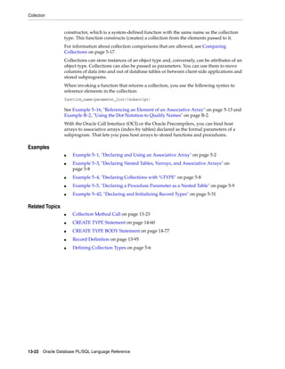 Collection 
constructor, which is a system-defined function with the same name as the collection 
type. This function constructs (creates) a collection from the elements passed to it. 
For information about collection comparisons that are allowed, see Comparing 
Collections on page 5-17. 
Collections can store instances of an object type and, conversely, can be attributes of an 
object type. Collections can also be passed as parameters. You can use them to move 
columns of data into and out of database tables or between client-side applications and 
stored subprograms. 
When invoking a function that returns a collection, you use the following syntax to 
reference elements in the collection: 
function_name(parameter_list)(subscript) 
See Example 5–16, "Referencing an Element of an Associative Array" on page 5-13 and 
Example B–2, "Using the Dot Notation to Qualify Names" on page B-2. 
With the Oracle Call Interface (OCI) or the Oracle Precompilers, you can bind host 
arrays to associative arrays (index-by tables) declared as the formal parameters of a 
subprogram. That lets you pass host arrays to stored functions and procedures. 
Examples 
■ Example 5–1, "Declaring and Using an Associative Array" on page 5-2 
■ Example 5–3, "Declaring Nested Tables, Varrays, and Associative Arrays" on 
page 5-8 
■ Example 5–4, "Declaring Collections with %TYPE" on page 5-8 
■ Example 5–5, "Declaring a Procedure Parameter as a Nested Table" on page 5-9 
■ Example 5–42, "Declaring and Initializing Record Types" on page 5-31 
Related Topics 
■ Collection Method Call on page 13-23 
■ CREATE TYPE Statement on page 14-60 
■ CREATE TYPE BODY Statement on page 14-77 
■ Record Definition on page 13-95 
■ Defining Collection Types on page 5-6 
13-22 Oracle Database PL/SQL Language Reference 
 