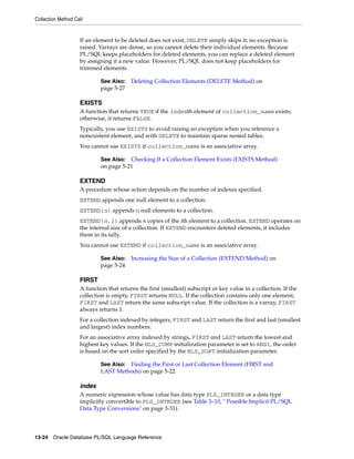 Collection Method Call 
If an element to be deleted does not exist, DELETE simply skips it; no exception is 
raised. Varrays are dense, so you cannot delete their individual elements. Because 
PL/SQL keeps placeholders for deleted elements, you can replace a deleted element 
by assigning it a new value. However, PL/SQL does not keep placeholders for 
trimmed elements. 
See Also: Deleting Collection Elements (DELETE Method) on 
page 5-27 
EXISTS 
A function that returns TRUE if the indexth element of collection_name exists; 
otherwise, it returns FALSE. 
Typically, you use EXISTS to avoid raising an exception when you reference a 
nonexistent element, and with DELETE to maintain sparse nested tables. 
You cannot use EXISTS if collection_name is an associative array. 
See Also: Checking If a Collection Element Exists (EXISTS Method) 
on page 5-21 
EXTEND 
A procedure whose action depends on the number of indexes specified. 
EXTEND appends one null element to a collection. 
EXTEND(n) appends n null elements to a collection. 
EXTEND(n,i) appends n copies of the ith element to a collection. EXTEND operates on 
the internal size of a collection. If EXTEND encounters deleted elements, it includes 
them in its tally. 
You cannot use EXTEND if collection_name is an associative array. 
See Also: Increasing the Size of a Collection (EXTEND Method) on 
page 5-24 
FIRST 
A function that returns the first (smallest) subscript or key value in a collection. If the 
collection is empty, FIRST returns NULL. If the collection contains only one element, 
FIRST and LAST return the same subscript value. If the collection is a varray, FIRST 
always returns 1. 
For a collection indexed by integers, FIRST and LAST return the first and last (smallest 
and largest) index numbers. 
For an associative array indexed by strings, FIRST and LAST return the lowest and 
highest key values. If the NLS_COMP initialization parameter is set to ANSI, the order 
is based on the sort order specified by the NLS_SORT initialization parameter. 
See Also: Finding the First or Last Collection Element (FIRST and 
LAST Methods) on page 5-22 
index 
A numeric expression whose value has data type PLS_INTEGER or a data type 
implicitly convertible to PLS_INTEGER (see Table 3–10, " Possible Implicit PL/SQL 
Data Type Conversions" on page 3-31). 
13-24 Oracle Database PL/SQL Language Reference 
 