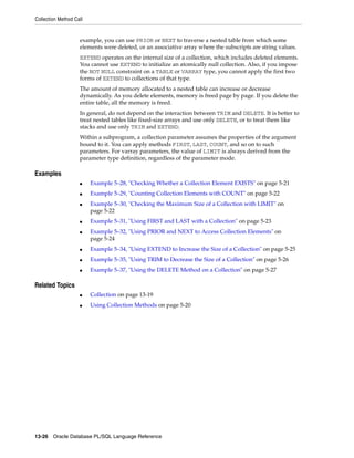 Collection Method Call 
example, you can use PRIOR or NEXT to traverse a nested table from which some 
elements were deleted, or an associative array where the subscripts are string values. 
EXTEND operates on the internal size of a collection, which includes deleted elements. 
You cannot use EXTEND to initialize an atomically null collection. Also, if you impose 
the NOT NULL constraint on a TABLE or VARRAY type, you cannot apply the first two 
forms of EXTEND to collections of that type. 
The amount of memory allocated to a nested table can increase or decrease 
dynamically. As you delete elements, memory is freed page by page. If you delete the 
entire table, all the memory is freed. 
In general, do not depend on the interaction between TRIM and DELETE. It is better to 
treat nested tables like fixed-size arrays and use only DELETE, or to treat them like 
stacks and use only TRIM and EXTEND. 
Within a subprogram, a collection parameter assumes the properties of the argument 
bound to it. You can apply methods FIRST, LAST, COUNT, and so on to such 
parameters. For varray parameters, the value of LIMIT is always derived from the 
parameter type definition, regardless of the parameter mode. 
Examples 
■ Example 5–28, "Checking Whether a Collection Element EXISTS" on page 5-21 
■ Example 5–29, "Counting Collection Elements with COUNT" on page 5-22 
■ Example 5–30, "Checking the Maximum Size of a Collection with LIMIT" on 
page 5-22 
■ Example 5–31, "Using FIRST and LAST with a Collection" on page 5-23 
■ Example 5–32, "Using PRIOR and NEXT to Access Collection Elements" on 
page 5-24 
■ Example 5–34, "Using EXTEND to Increase the Size of a Collection" on page 5-25 
■ Example 5–35, "Using TRIM to Decrease the Size of a Collection" on page 5-26 
■ Example 5–37, "Using the DELETE Method on a Collection" on page 5-27 
Related Topics 
■ Collection on page 13-19 
■ Using Collection Methods on page 5-20 
13-26 Oracle Database PL/SQL Language Reference 
 