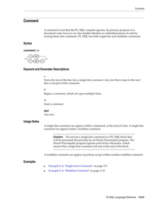 Comment 
Caution: Do not put a single-line comment in a PL/SQL block that 
will be processed dynamically by an Oracle Precompiler program. The 
Oracle Precompiler program ignores end-of-line characters, which 
means that a single-line comment will end at the end of the block. 
PL/SQL Language Elements 13-27 
Comment 
A comment is text that the PL/SQL compiler ignores. Its primary purpose is to 
document code, but you can also disable obsolete or unfinished pieces of code by 
turning them into comments. PL/SQL has both single-line and multiline comments. 
Syntax 
comment ::= 
Keyword and Parameter Descriptions 
-- 
Turns the rest of the line into a single-line comment. Any text that wraps to the next 
line is not part of the comment. 
/* 
Begins a comment, which can span multiple lines. 
*/ 
Ends a comment. 
text 
Any text. 
Usage Notes 
A single-line comment can appear within a statement, at the end of a line. A single-line 
comment can appear inside a multiline comment. 
A multiline comment can appear anywhere except within another multiline comment. 
Examples 
■ Example 2–4, "Single-Line Comments" on page 2-9 
■ Example 2–5, "Multiline Comment" on page 2-10 
–– text 
/* text */ 
 