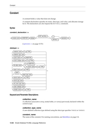 Constant 
Constant 
A constant holds a value that does not change. 
A constant declaration specifies its name, data type, and value, and allocates storage 
for it. The declaration can also impose the NOT NULL constraint. 
Syntax 
constant_declaration ::= 
constant_name CONSTANT datatype 
NOT NULL := 
(expression ::= on page 13-51) 
datatype ::= 
Keyword and Parameter Descriptions 
collection_name 
A collection (associative array, nested table, or varray) previously declared within the 
current scope. 
collection_type_name 
A user-defined collection type defined using the data type specifier TABLE or VARRAY. 
constant_name 
The name of the constant. For naming conventions, see Identifiers on page 2-4. 
13-28 Oracle Database PL/SQL Language Reference 
DEFAULT 
expression ; 
collection_name % TYPE 
collection_type_name 
cursor_name % ROWTYPE 
cursor_variable_name % TYPE 
db_table_name 
% ROWTYPE 
. column_name % TYPE 
object_name % TYPE 
REF 
object_type_name 
record_name % TYPE 
record_type_name 
ref_cursor_type_name 
scalar_datatype_name 
variable_name % TYPE 
 