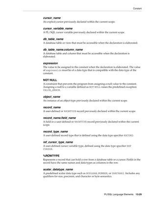 Constant 
cursor_name 
An explicit cursor previously declared within the current scope. 
cursor_variable_name 
A PL/SQL cursor variable previously declared within the current scope. 
db_table_name 
A database table or view that must be accessible when the declaration is elaborated. 
db_table_name.column_name 
A database table and column that must be accessible when the declaration is 
elaborated. 
expression 
The value to be assigned to the constant when the declaration is elaborated. The value 
of expression must be of a data type that is compatible with the data type of the 
constant. 
NOT NULL 
A constraint that prevents the program from assigning a null value to the constant. 
Assigning a null to a variable defined as NOT NULL raises the predefined exception 
VALUE_ERROR. 
object_name 
An instance of an object type previously declared within the current scope. 
record_name 
A user-defined or %ROWTYPE record previously declared within the current scope. 
record_name.field_name 
A field in a user-defined or %ROWTYPE record previously declared within the current 
scope. 
record_type_name 
A user-defined record type that is defined using the data type specifier RECORD. 
ref_cursor_type_name 
A user-defined cursor variable type, defined using the data type specifier REF 
CURSOR. 
%ROWTYPE 
Represents a record that can hold a row from a database table or a cursor. Fields in the 
record have the same names and data types as columns in the row. 
scalar_datatype_name 
A predefined scalar data type such as BOOLEAN, NUMBER, or VARCHAR2. Includes any 
qualifiers for size, precision, and character or byte semantics. 
PL/SQL Language Elements 13-29 
 